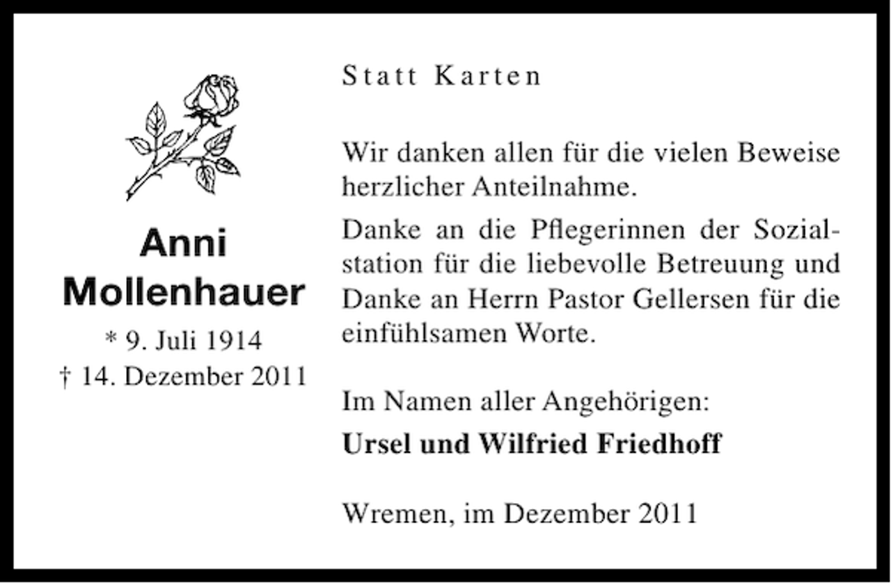 <p>Statt Karten</p><p>Anni<br />Mollenhauer<br />* 9. Juli 1914<br />† 14. Dezember 2011</p><p>Wir danken allen für die vielen Beweise<br />herzlicher Anteilnahme.<br />Danke an die Pﬂegerinnen der Sozialstation für die liebevolle Betreuung und<br />Danke an Herrn Pastor Gellersen für die<br />einfühlsamen Worte.<br />Im Namen aller Angehörigen:<br />Ursel und Wilfried Friedhoff<br />Wremen, im Dezember 2011</p>
