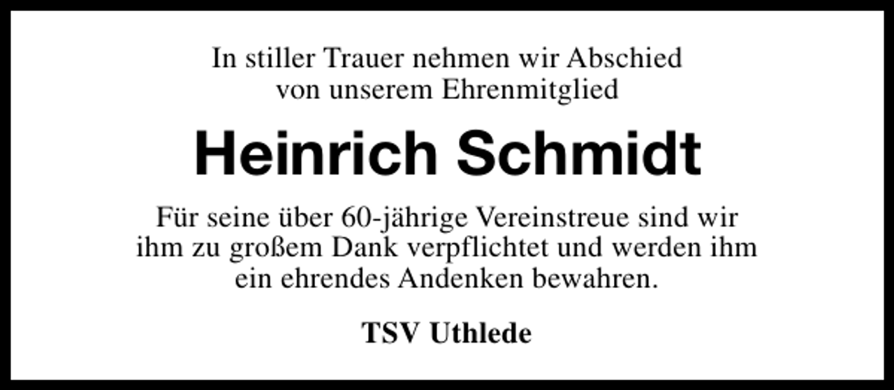<p>In stiller Trauer nehmen wir Abschied<br />von unserem Ehrenmitglied</p><p>Heinrich Schmidt<br />Für seine über 60-jährige Vereinstreue sind wir<br />ihm zu großem Dank verpflichtet und werden ihm<br />ein ehrendes Andenken bewahren.<br />TSV Uthlede</p>