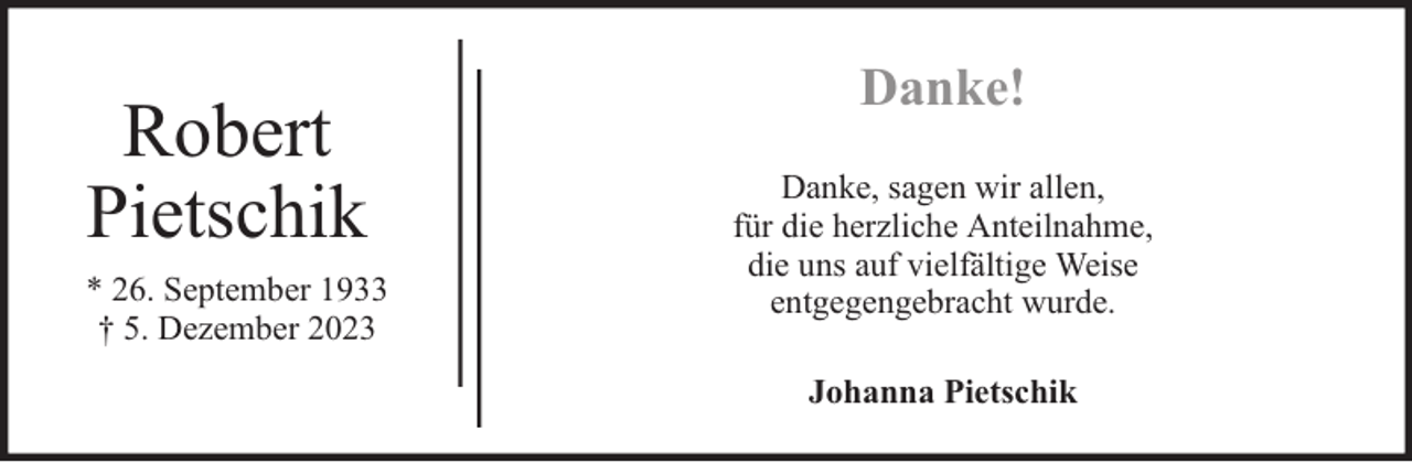 <p>Robert<br />Pietschik<br />* 26. September 1933<br />† 5. Dezember 2023</p><p>Danke!<br />Danke, sagen wir allen,<br />für die herzliche Anteilnahme,<br />die uns auf vielfältige Weise<br />entgegengebracht wurde.<br />Johanna Pietschik</p>