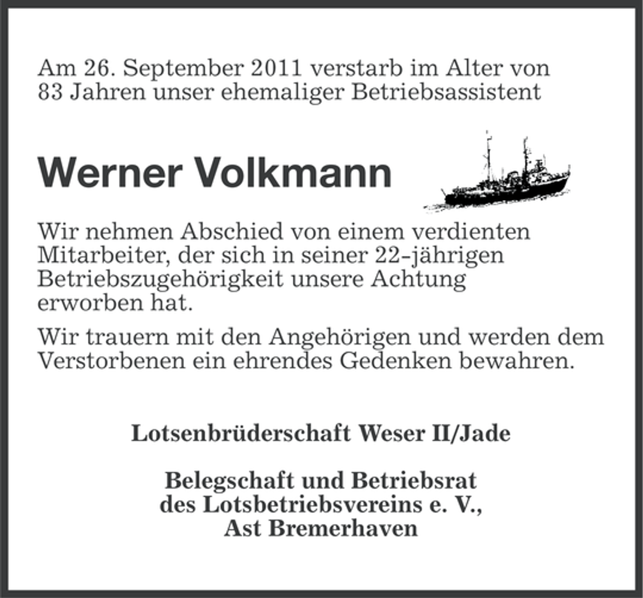 <p>Am 26. September 2011 verstarb im Alter von<br />83 Jahren unser ehemaliger Betriebsassistent</p><p>Werner Volkmann<br />Wir nehmen Abschied von einem verdienten<br />Mitarbeiter, der sich in seiner 22-jährigen<br />Betriebszugehörigkeit unsere Achtung<br />erworben hat.<br />Wir trauern mit den Angehörigen und werden dem<br />Verstorbenen ein ehrendes Gedenken bewahren.<br />Lotsenbrüderschaft Weser II/Jade<br />Belegschaft und Betriebsrat<br />des Lotsbetriebsvereins e. V.,<br />Ast Bremerhaven</p>