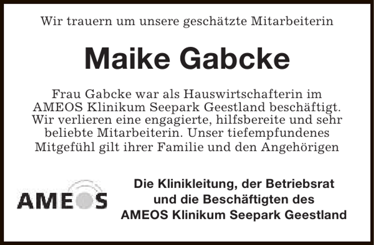 <p>Wir trauern um unsere geschätzte Mitarbeiterin</p><p>Maike Gabcke<br />Frau Gabcke war als Hauswirtschafterin im<br />AMEOS Klinikum Seepark Geestland beschäftigt.<br />Wir verlieren eine engagierte, hilfsbereite und sehr<br />beliebte Mitarbeiterin. Unser tiefempfundenes<br />Mitgefühl gilt ihrer Familie und den Angehörigen<br />Die Klinikleitung, der Betriebsrat<br />und die Beschäftigten des<br />AMEOS Klinikum Seepark Geestland</p>