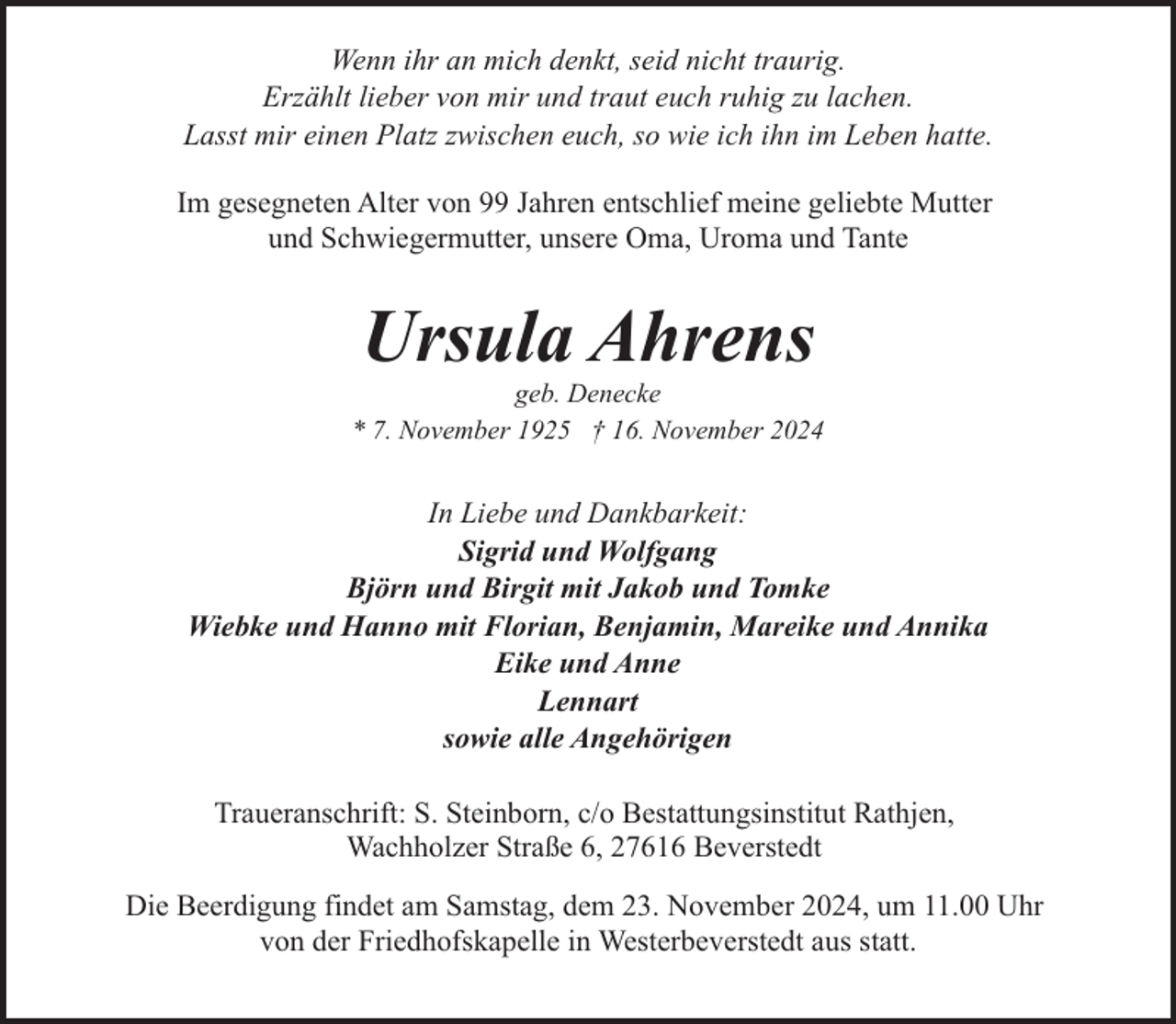 <p>Wenn ihr an mich denkt, seid nicht traurig.<br />Erzählt lieber von mir und traut euch ruhig zu lachen.<br />Lasst mir einen Platz zwischen euch, so wie ich ihn im Leben hatte.<br />Im gesegneten Alter von 99 Jahren entschlief meine geliebte Mutter<br />und Schwiegermutter, unsere Oma, Uroma und Tante</p><p>Ursula Ahrens</p><p>geb. Denecke<br />* 7. November 1925 † 16. November 2024</p><p>In Liebe und Dankbarkeit:<br />Sigrid und Wolfgang<br />Björn und Birgit mit Jakob und Tomke<br />Wiebke und Hanno mit Florian, Benjamin, Mareike und Annika<br />Eike und Anne<br />Lennart<br />sowie alle Angehörigen<br />Traueranschrift: S. Steinborn, c/o Bestattungsinstitut Rathjen,<br />Wachholzer Straße 6, 27616 Beverstedt<br />Die Beerdigung findet am Samstag, dem 23. November 2024, um 11.00 Uhr<br />von der Friedhofskapelle in Westerbeverstedt aus statt.</p>