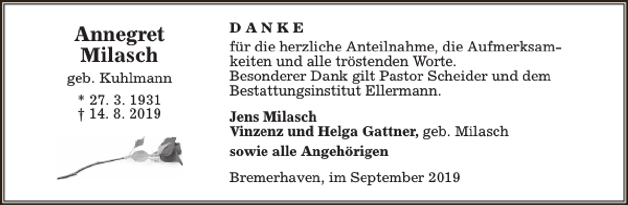 <p>Annegret<br />Milasch</p><p>geb. Kuhlmann<br />* 27. 3. 1931<br />† 14. 8. 2019</p><p>DANKE<br />für die herzliche Anteilnahme, die Aufmerksamkeiten und alle tröstenden Worte.<br />Besonderer Dank gilt Pastor Scheider und dem<br />Bestattungsinstitut Ellermann.<br />Jens Milasch<br />Vinzenz und Helga Gattner, geb. Milasch<br />sowie alle Angehörigen<br />Bremerhaven, im September 2019</p>