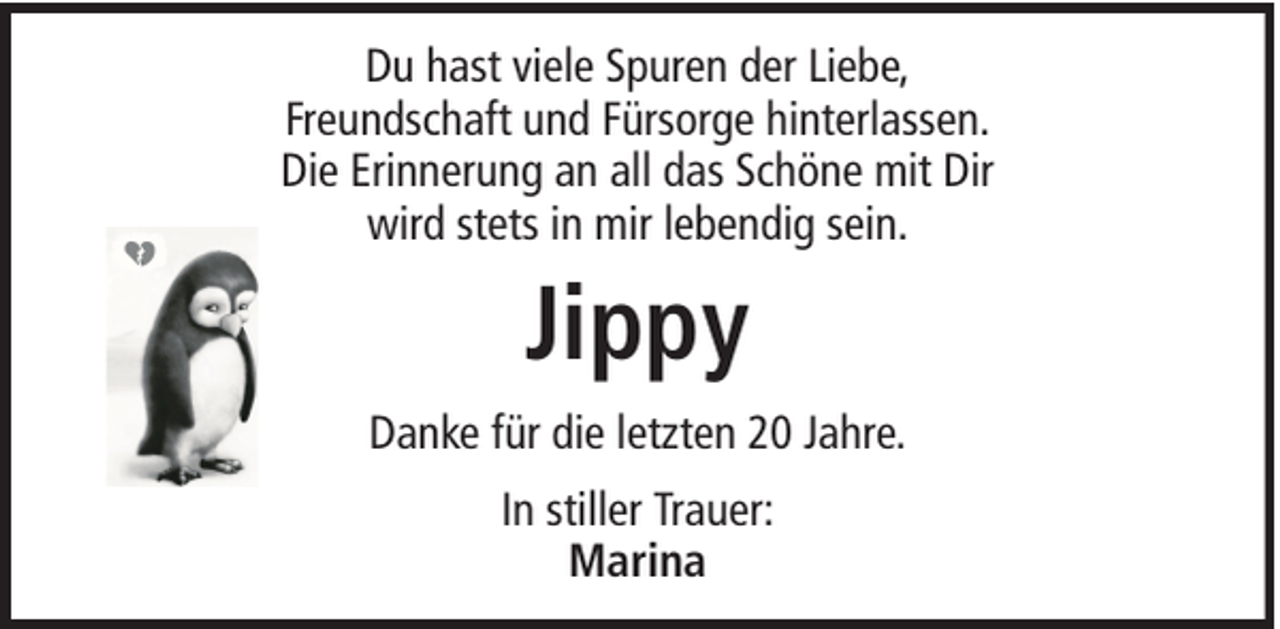 <p>Du hast viele Spuren der Liebe,<br />Freundschaft und Fürsorge hinterlassen.<br />Die Erinnerung an all das Schöne mit Dir<br />wird stets in mir lebendig sein.</p><p>Jippy<br />Danke für die letzten 20 Jahre.<br />In stiller Trauer:<br />Marina</p>