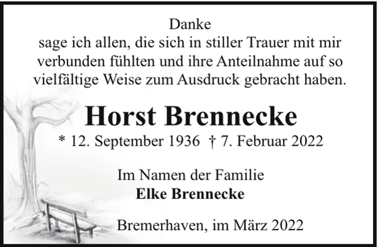 <p>Danke<br />sage ich allen, die sich in stiller Trauer mit mir<br />verbunden fühlten und ihre Anteilnahme auf so<br />vielfältige Weise zum Ausdruck gebracht haben.</p><p>Horst Brennecke</p><p>* 12. September 1936 † 7. Februar 2022<br />Im Namen der Familie<br />Elke Brennecke<br />Bremerhaven, im März 2022</p>