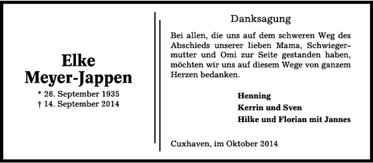 <p>Danksagung</p><p>Elke<br />Meyer-Jappen<br />* 26. September 1935<br />† 14. September 2014</p><p>Bei allen, die uns auf dem schweren Weg des<br />Abschieds unserer lieben Mama, Schwiegermutter und Omi zur Seite gestanden haben,<br />möchten wir uns auf diesem Wege von ganzem<br />Herzen bedanken.<br />Henning<br />Kerrin und Sven<br />Hilke und Florian mit Jannes<br />Cuxhaven, im Oktober 2014</p>