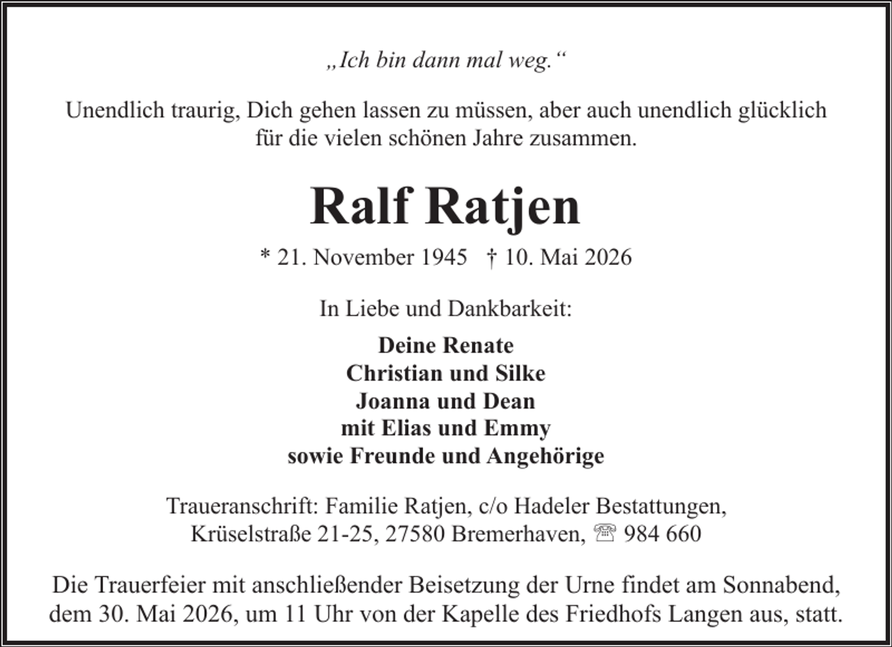 <p>„Ich bin dann mal weg.“<br />Unendlich traurig, Dich gehen lassen zu müssen, aber auch unendlich glücklich<br />für die vielen schönen Jahre zusammen.</p><p>Ralf Ratjen</p><p>* 21. November 1945 † 10. Mai 2026<br />In Liebe und Dankbarkeit:<br />Deine Renate<br />Christian und Silke<br />Joanna und Dean<br />mit Elias und Emmy<br />sowie Freunde und Angehörige<br />Traueranschrift: Familie Ratjen, c/o Hadeler Bestattungen,<br />Krüselstraße 21-25, 27580 Bremerhaven, ' 984 660</p><p>Die Trauerfeier mit anschließender Beisetzung der Urne findet am Sonnabend,<br />dem 30. Mai 2026, um 11 Uhr von der Kapelle des Friedhofs Langen aus, statt.</p>