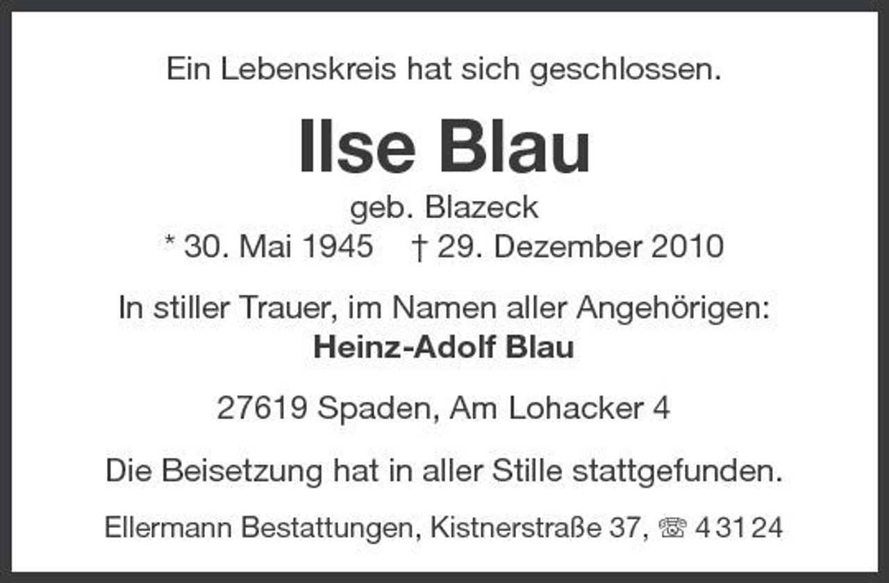<p>Ein Lebenskreis hat sich geschlossen.</p><p>Ilse Blau<br />geb. Blazeck * 30. Mai 1945 † 29. Dezember 2010 In stiller Trauer, im Namen aller Angehörigen: Heinz-Adolf Blau 27619 Spaden, Am Lohacker 4 Die Beisetzung hat in aller Stille stattgefunden.<br />Ellermann Bestattungen, Kistnerstraße 37, 4 31 24</p>