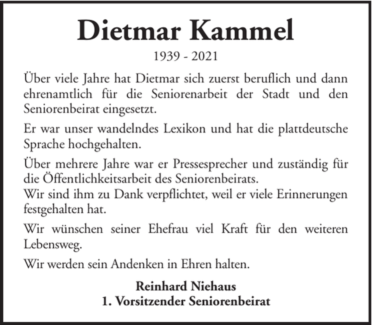<p>Dietmar Kammel<br />1939 - 2021<br />Über viele Jahre hat Dietmar sich zuerst beruflich und dann<br />ehrenamtlich für die Seniorenarbeit der Stadt und den<br />Seniorenbeirat eingesetzt.<br />Er war unser wandelndes Lexikon und hat die plattdeutsche<br />Sprache hochgehalten.<br />Über mehrere Jahre war er Pressesprecher und zuständig für<br />die Öffentlichkeitsarbeit des Seniorenbeirats.<br />Wir sind ihm zu Dank verpflichtet, weil er viele Erinnerungen<br />festgehalten hat.<br />Wir wünschen seiner Ehefrau viel Kraft für den weiteren<br />Lebensweg.<br />Wir werden sein Andenken in Ehren halten.<br />Reinhard Niehaus<br />1. Vorsitzender Seniorenbeirat</p>