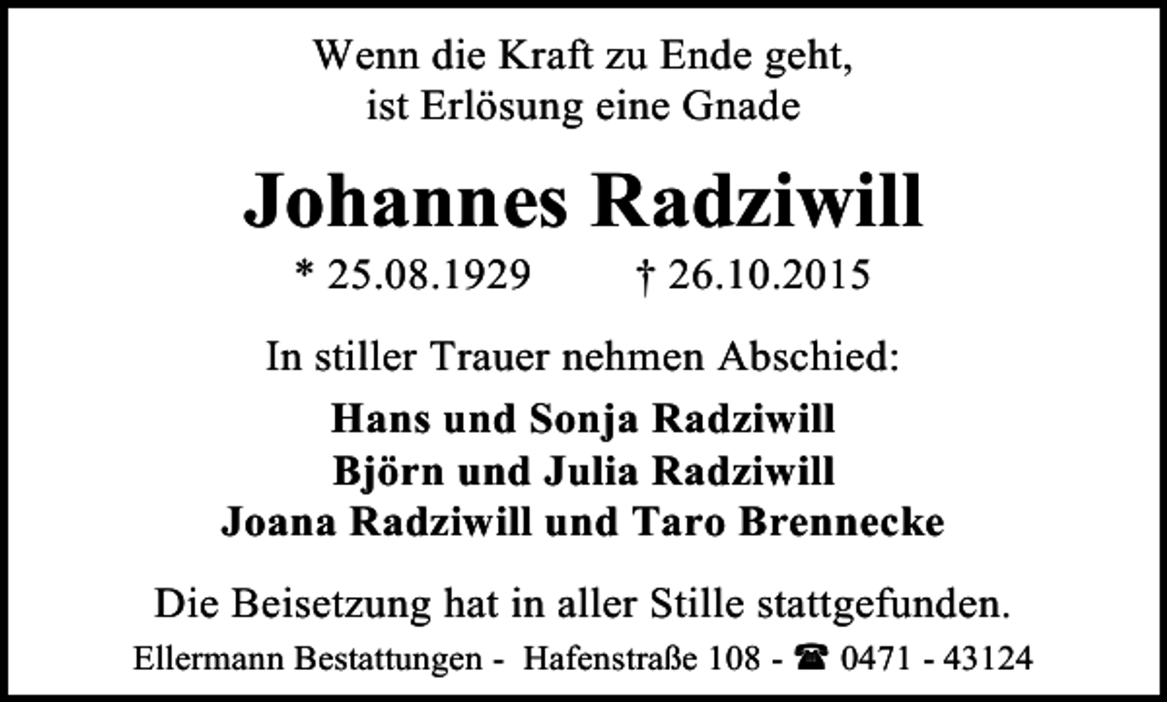 <p>Wenn die Kraft zu Ende geht,<br />ist Erlösung eine Gnade</p><p>Johannes Radziwill<br />* 25.08.1929</p><p>† 26.10.2015</p><p>In stiller Trauer nehmen Abschied:<br />Hans und Sonja Radziwill<br />Björn und Julia Radziwill<br />Joana Radziwill und Taro Brennecke<br />Die Beisetzung hat in aller Stille stattgefunden.<br />Ellermann Bestattungen - Hafenstraße 108 -<br />0471 - 43124</p>
