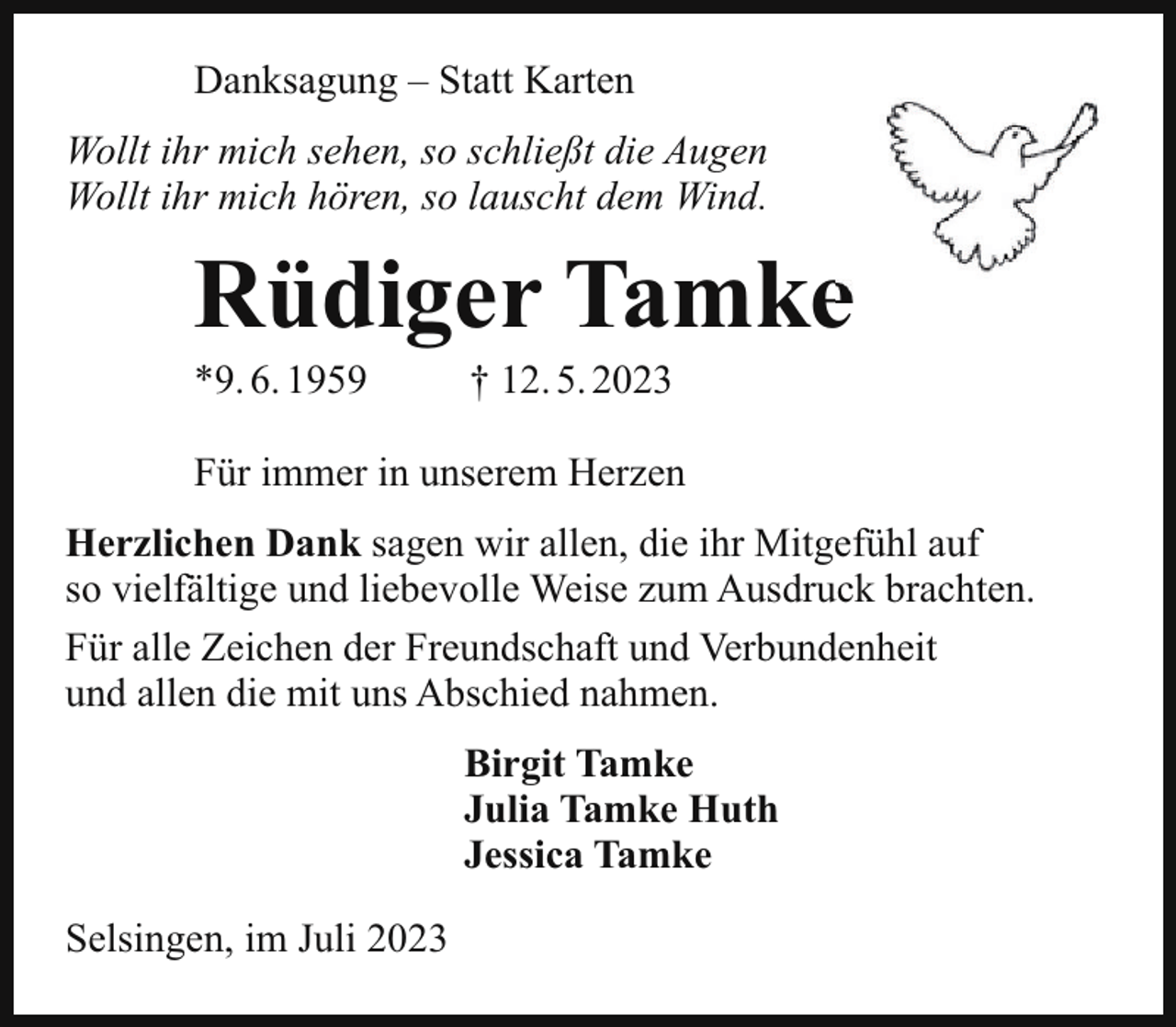 <p>Danksagung – Statt Karten<br />Wollt ihr mich sehen, so schließt die Augen<br />Wollt ihr mich hören, so lauscht dem Wind.</p><p>Rüdiger Tamke<br />*9. 6. 1959</p><p>† 12. 5. 2023</p><p>Für immer in unserem Herzen<br />Herzlichen Dank sagen wir allen, die ihr Mitgefühl auf<br />so vielfältige und liebevolle Weise zum Ausdruck brachten.<br />Für alle Zeichen der Freundschaft und Verbundenheit<br />und allen die mit uns Abschied nahmen.<br />Birgit Tamke<br />Julia Tamke Huth<br />Jessica Tamke<br />Selsingen, im Juli 2023</p>