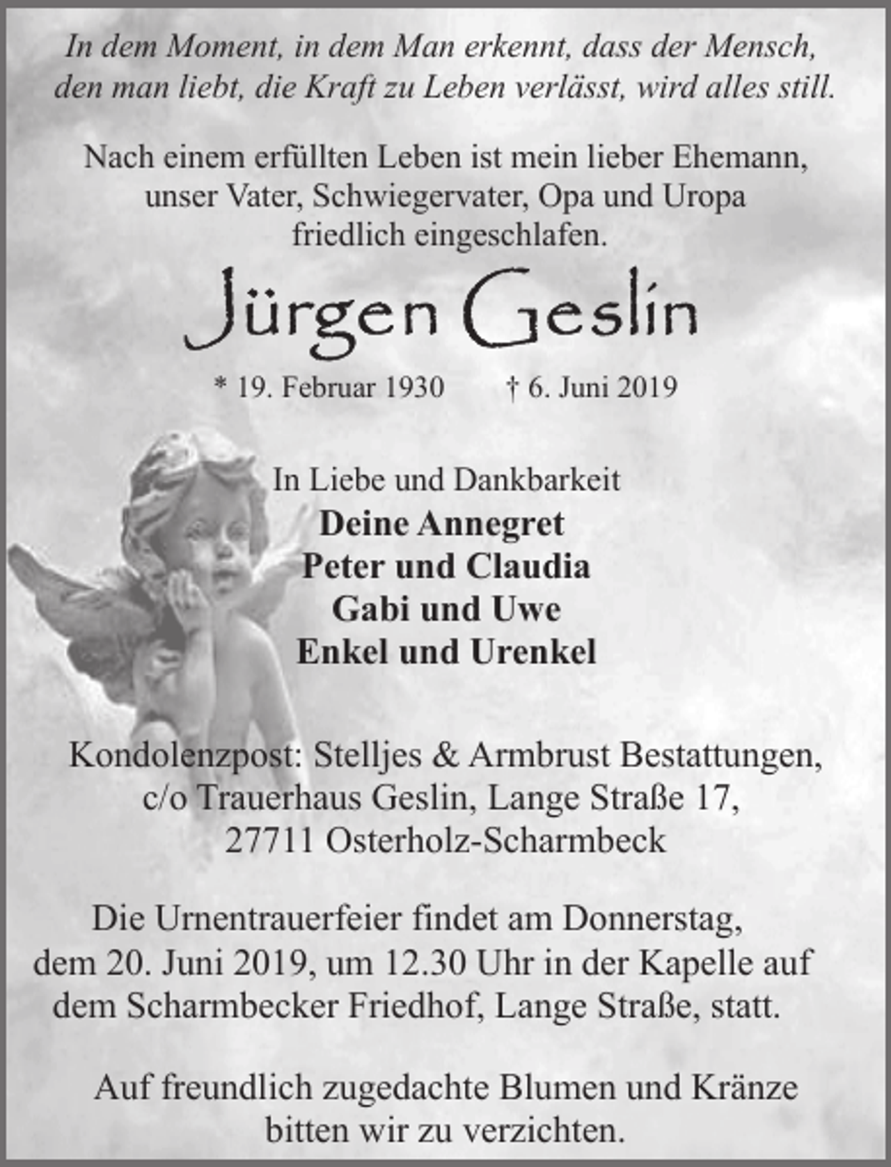 <p>In dem Moment, in dem Man erkennt, dass der Mensch,<br />den man liebt, die Kraft zu Leben verlässt, wird alles still.<br />Nach einem erfüllten Leben ist mein lieber Ehemann,<br />unser Vater, Schwiegervater, Opa und Uropa<br />friedlich eingeschlafen.</p><p>* 19. Februar 1930</p><p>† 6. Juni 2019</p><p>In Liebe und Dankbarkeit</p><p>Deine Annegret<br />Peter und Claudia<br />Gabi und Uwe<br />Enkel und Urenkel</p><p>Kondolenzpost: Stelljes &amp; Armbrust Bestattungen,<br />c/o Trauerhaus Geslin, Lange Straße 17,<br />27711 Osterholz-Scharmbeck<br />Die Urnentrauerfeier findet am Donnerstag,<br />dem 20. Juni 2019, um 12.30 Uhr in der Kapelle auf<br />dem Scharmbecker Friedhof, Lange Straße, statt.<br />Auf freundlich zugedachte Blumen und Kränze<br />bitten wir zu verzichten.</p>