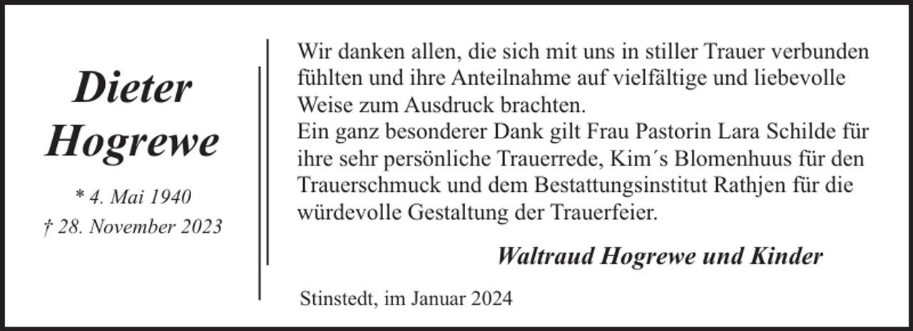 <p>Dieter<br />Hogrewe<br />* 4. Mai 1940<br />† 28. November 2023</p><p>Wir danken allen, die sich mit uns in stiller Trauer verbunden<br />fühlten und ihre Anteilnahme auf vielfältige und liebevolle<br />Weise zum Ausdruck brachten.<br />Ein ganz besonderer Dank gilt Frau Pastorin Lara Schilde für<br />ihre sehr persönliche Trauerrede, Kim´s Blomenhuus für den<br />Trauerschmuck und dem Bestattungsinstitut Rathjen für die<br />würdevolle Gestaltung der Trauerfeier.</p><p>Waltraud Hogrewe und Kinder<br />Stinstedt, im Januar 2024</p>