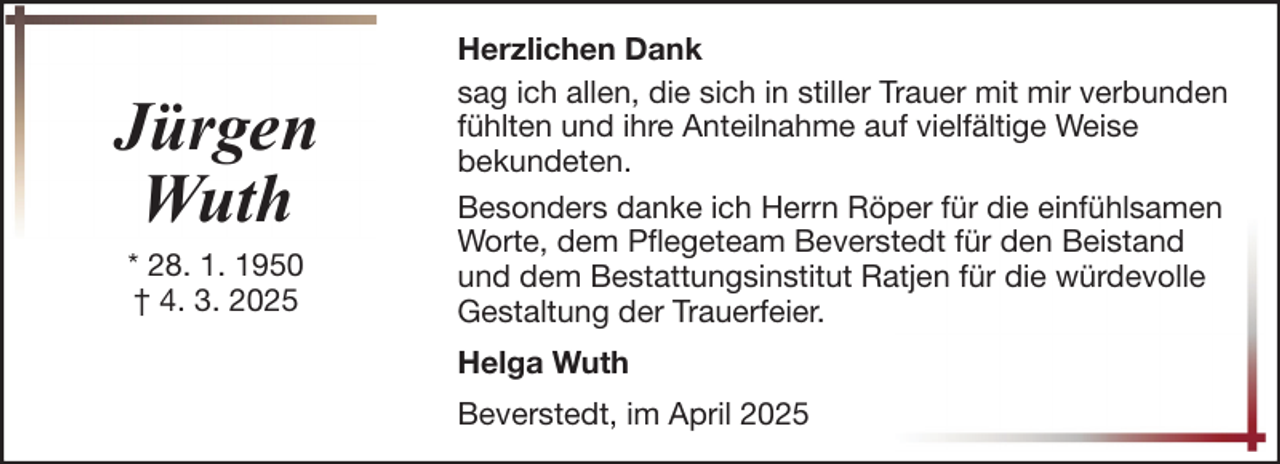 <p>Jürgen<br />Wuth<br />* 28. 1. 1950<br />† 4. 3. 2025</p>
<p>Herzlichen Dank<br />sag ich allen, die sich in stiller Trauer mit mir verbunden<br />fühlten und ihre Anteilnahme auf vielfältige Weise<br />bekundeten.<br />Besonders danke ich Herrn Röper für die einfühlsamen<br />Worte, dem Pflegeteam Beverstedt für den Beistand<br />und dem Bestattungsinstitut Ratjen für die würdevolle<br />Gestaltung der Trauerfeier.<br />Helga Wuth<br />Beverstedt, im April 2025</p>
