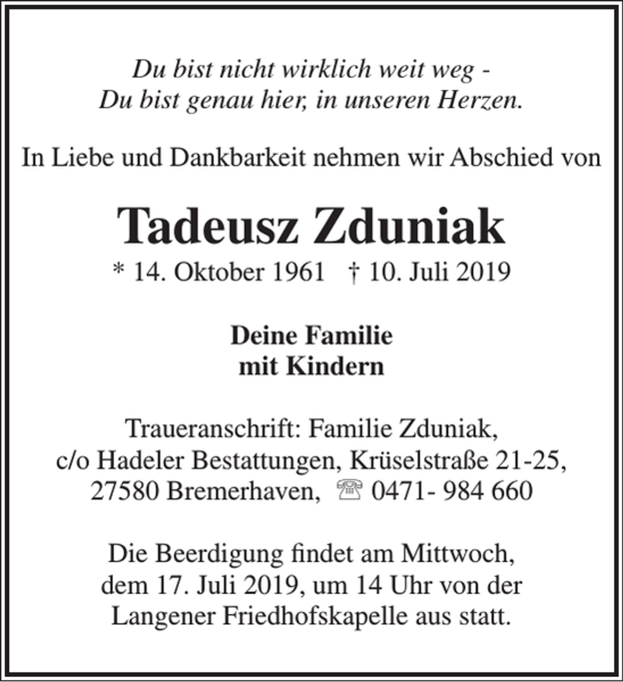 <p>Du bist nicht wirklich weit weg Du bist genau hier, in unseren Herzen.<br />In Liebe und Dankbarkeit nehmen wir Abschied von</p><p>Tadeusz Zduniak</p><p>* 14. Oktober 1961 † 10. Juli 2019<br />Deine Familie<br />mit Kindern<br />Traueranschrift: Familie Zduniak,<br />c/o Hadeler Bestattungen, Krüselstraße 21-25,<br />27580 Bremerhaven,  0471- 984 660<br />Die Beerdigung ﬁndet am Mittwoch,<br />dem 17. Juli 2019, um 14 Uhr von der<br />Langener Friedhofskapelle aus statt.</p>