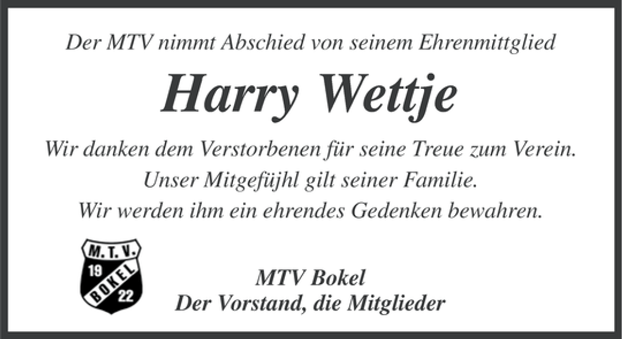 <p>Der MTV nimmt Abschied von seinem Ehrenmittglied</p><p>Harry Wettje<br />Wir danken dem Verstorbenen für seine Treue zum Verein.<br />Unser Mitgefüjhl gilt seiner Familie.<br />Wir werden ihm ein ehrendes Gedenken bewahren.<br />MTV Bokel<br />Der Vorstand, die Mitglieder</p>