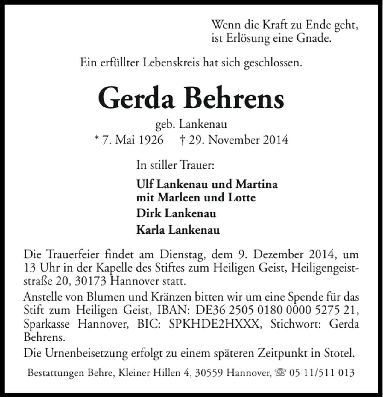 <p>Wenn die Kraft zu Ende geht,<br />ist Erlösung eine Gnade.<br />Ein erfüllter Lebenskreis hat sich geschlossen.</p><p>Gerda Behrens</p><p>geb. Lankenau<br />* 7. Mai 1926 † 29. November 2014<br />In stiller Trauer:<br />Ulf Lankenau und Martina<br />mit Marleen und Lotte<br />Dirk Lankenau<br />Karla Lankenau<br />Die Trauerfeier findet am Dienstag, dem 9. Dezember 2014, um<br />13 Uhr in der Kapelle des Stiftes zum Heiligen Geist, Heiligengeiststraße 20, 30173 Hannover statt.<br />Anstelle von Blumen und Kränzen bitten wir um eine Spende für das<br />Stift zum Heiligen Geist, IBAN: DE36 2505 018000 5275 21,<br />Sparkasse Hannover, BIC: SPKHDE2HXXX, Stichwort: Gerda<br />Behrens.<br />Die Urnenbeisetzung erfolgt zu einem späteren Zeitpunkt in Stotel.<br />Bestattungen Behre, Kleiner Hillen 4, 30559 Hannover, s 05 11/511 013</p>
