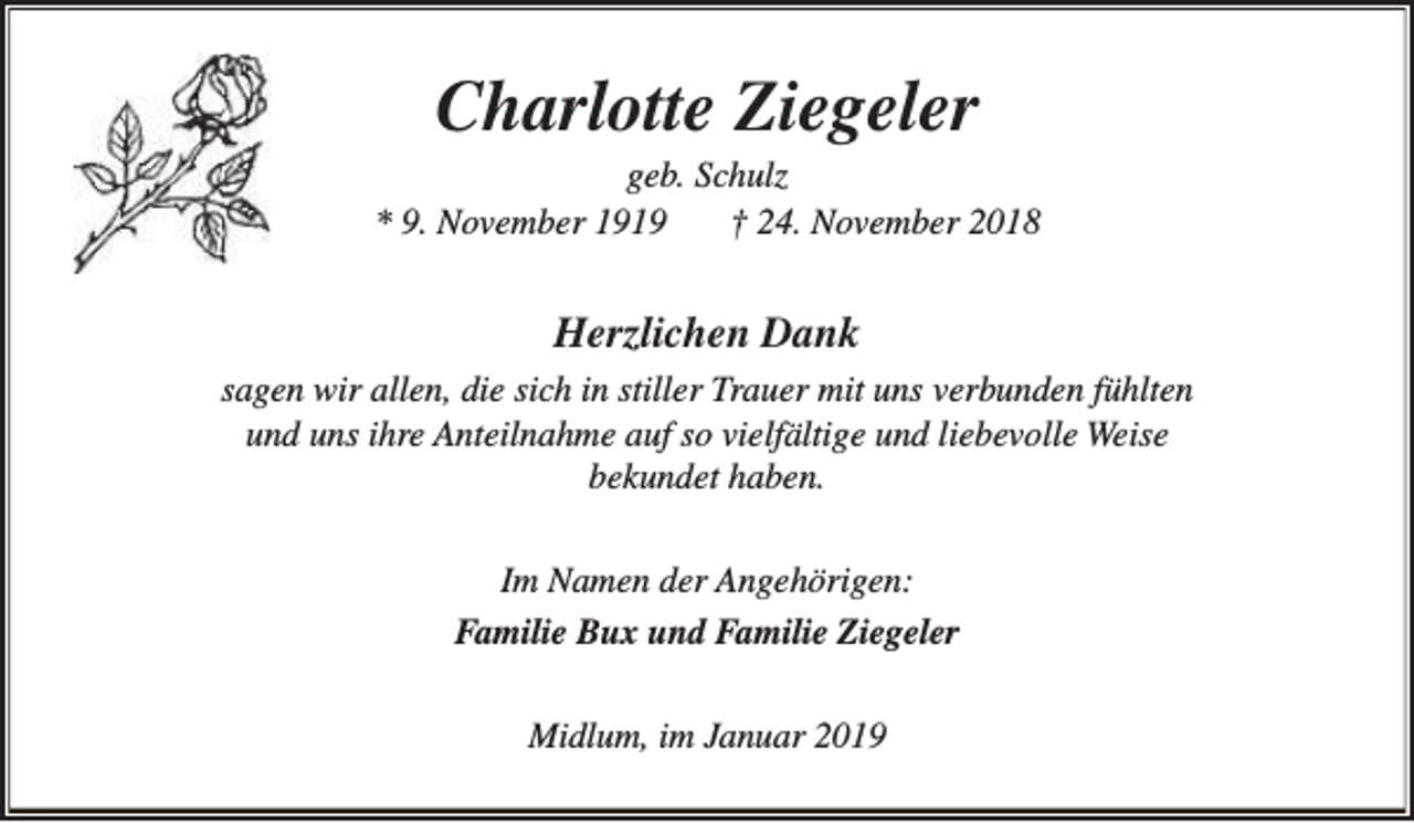 <p>Charlotte Ziegeler</p><p>geb. Schulz<br />* 9. November 1919<br />† 24. November 2018</p><p>Herzlichen Dank<br />sagen wir allen, die sich in stiller Trauer mit uns verbunden fühlten<br />und uns ihre Anteilnahme auf so vielfältige und liebevolle Weise<br />bekundet haben.<br />Im Namen der Angehörigen:<br />Familie Bux und Familie Ziegeler<br />Midlum, im Januar 2019</p>