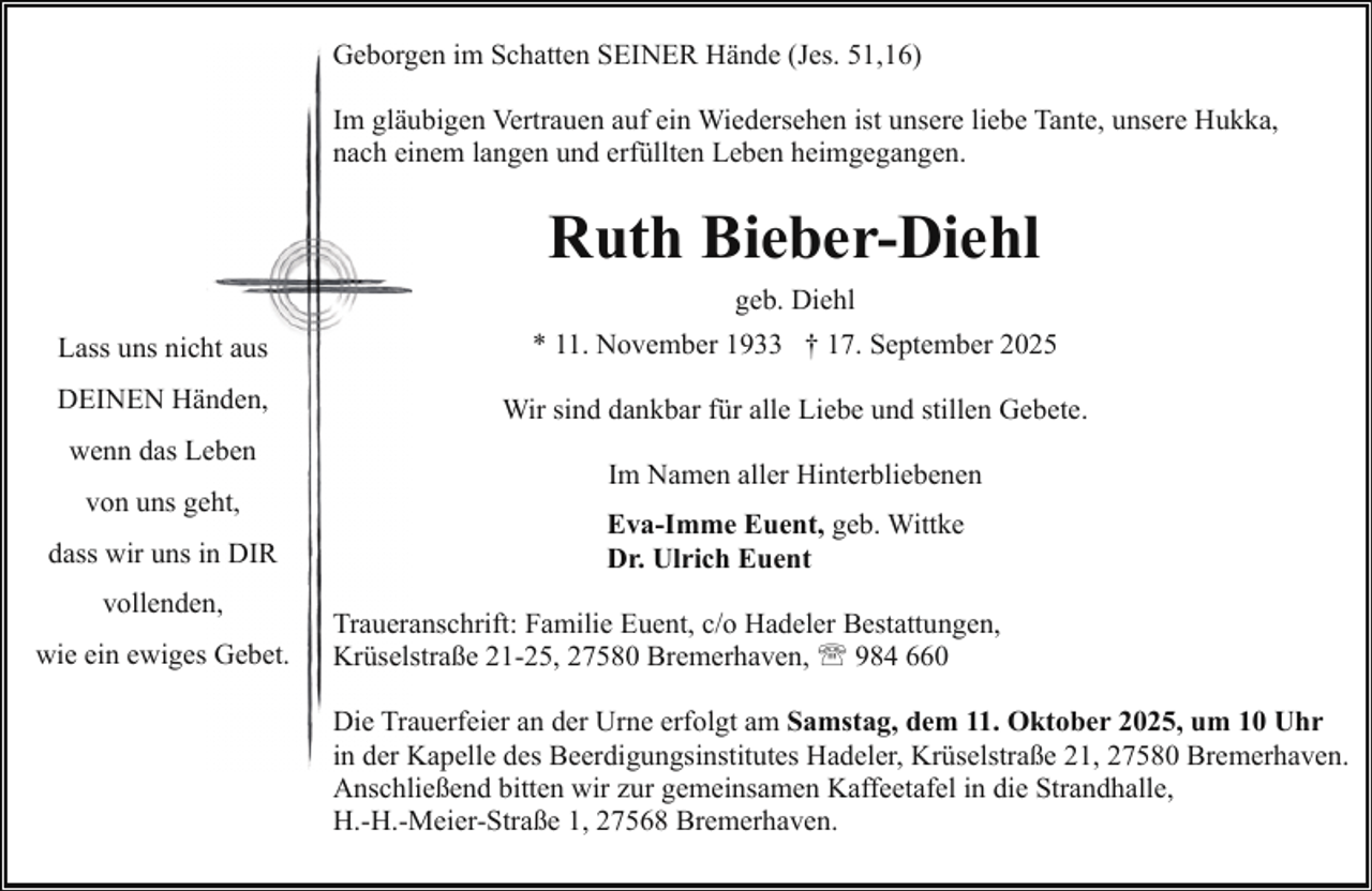 <p>Geborgen im Schatten SEINER Hände (Jes. 51,16)<br />Im gläubigen Vertrauen auf ein Wiedersehen ist unsere liebe Tante, unsere Hukka,<br />nach einem langen und erfüllten Leben heimgegangen.</p><p>Ruth Bieber-Diehl<br />geb. Diehl<br />Lass uns nicht aus</p><p>* 11. November 1933 † 17. September 2025</p><p>DEINEN Händen,</p><p>Wir sind dankbar für alle Liebe und stillen Gebete.</p><p>wenn das Leben<br />von uns geht,<br />dass wir uns in DIR<br />vollenden,<br />wie ein ewiges Gebet.</p><p>Im Namen aller Hinterbliebenen<br />Eva-Imme Euent, geb. Wittke<br />Dr. Ulrich Euent<br />Traueranschrift: Familie Euent, c/o Hadeler Bestattungen,<br />Krüselstraße 21-25, 27580 Bremerhaven, ' 984 660<br />Die Trauerfeier an der Urne erfolgt am Samstag, dem 11. Oktober 2025, um 10 Uhr<br />in der Kapelle des Beerdigungsinstitutes Hadeler, Krüselstraße 21, 27580 Bremerhaven.<br />Anschließend bitten wir zur gemeinsamen Kaffeetafel in die Strandhalle,<br />H.-H.-Meier-Straße 1, 27568 Bremerhaven.</p>
