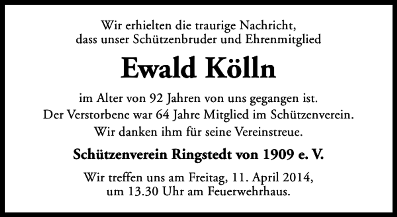 <p>Wir erhielten die traurige Nachricht,<br />dass unser Schützenbruder und Ehrenmitglied</p><p>Ewald Kölln<br />im Alter von 92 Jahren von uns gegangen ist.<br />Der Verstorbene war 64 Jahre Mitglied im Schützenverein.<br />Wir danken ihm für seine Vereinstreue.</p><p>Schützenverein Ringstedt von 1909 e. V.<br />Wir treffen uns am Freitag, 11. April 2014,<br />um 13.30 Uhr am Feuerwehrhaus.</p>