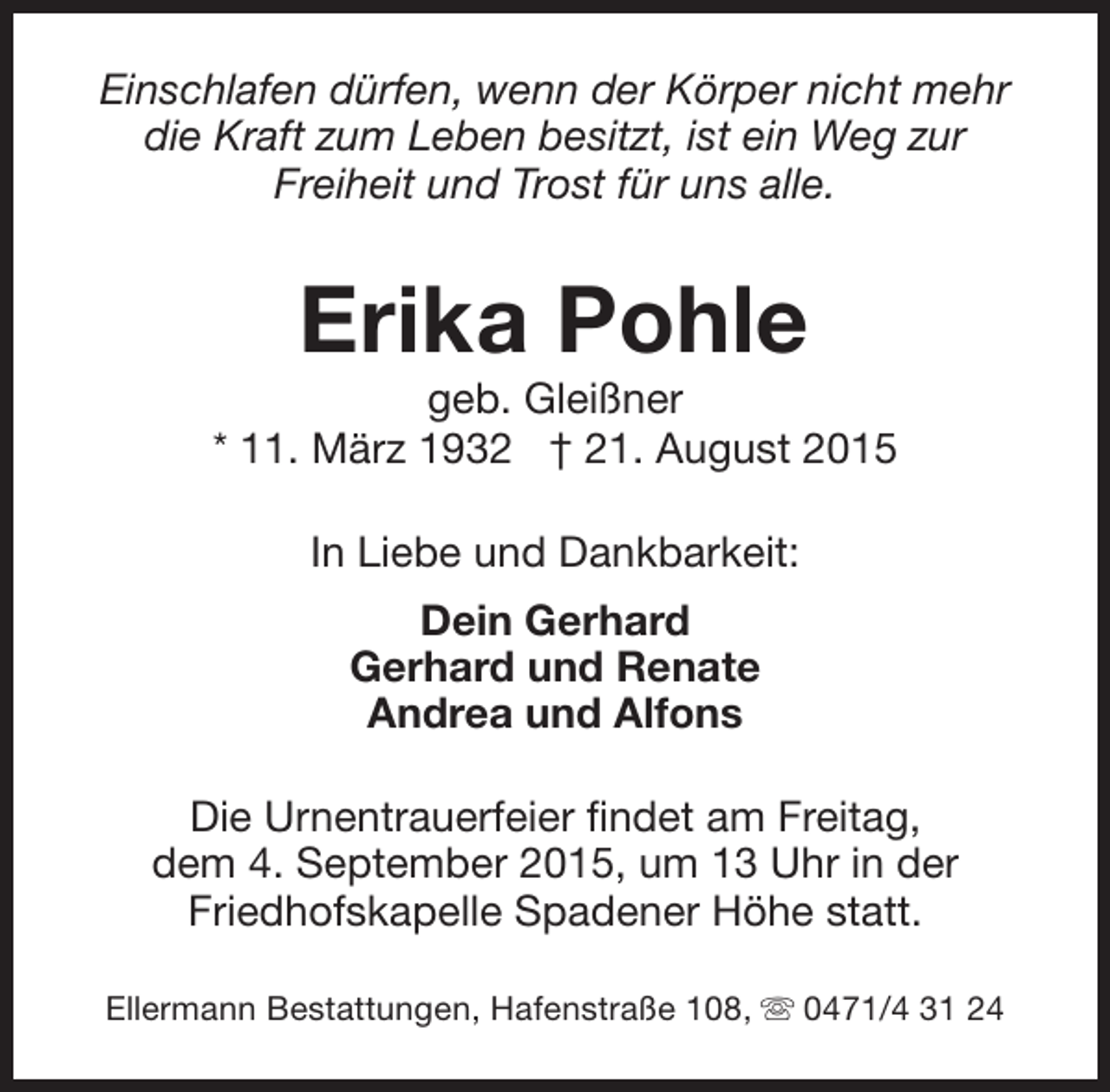 <p>Einschlafen dürfen, wenn der Körper nicht mehr<br />die Kraft zum Leben besitzt, ist ein Weg zur<br />Freiheit und Trost für uns alle.</p><p>Erika Pohle</p><p>geb. Gleißner<br />* 11. März 1932 † 21. August 2015<br />In Liebe und Dankbarkeit:<br />Dein Gerhard<br />Gerhard und Renate<br />Andrea und Alfons<br />Die Urnentrauerfeier findet am Freitag,<br />dem 4. September 2015, um 13 Uhr in der<br />Friedhofskapelle Spadener Höhe statt.<br />Ellermann Bestattungen, Hafenstraße 108, s 0471/4 31 24</p>