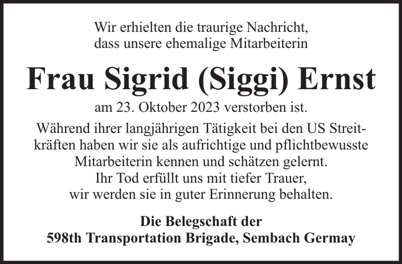 <p>Wir erhielten die traurige Nachricht,<br />dass unsere ehemalige Mitarbeiterin</p><p>Frau Sigrid (Siggi) Ernst<br />am 23. Oktober 2023 verstorben ist.<br />Während ihrer langjährigen Tätigkeit bei den US Streitkräften haben wir sie als aufrichtige und pflichtbewusste<br />Mitarbeiterin kennen und schätzen gelernt.<br />Ihr Tod erfüllt uns mit tiefer Trauer,<br />wir werden sie in guter Erinnerung behalten.<br />Die Belegschaft der<br />598th Transportation Brigade, Sembach Germay</p>