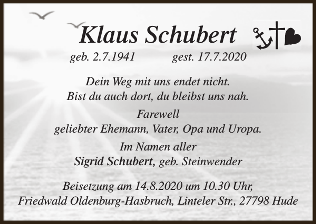 <p>Klaus Schubert</p><p>geb. 2.7.1941</p><p>gest. 17.7.2020</p><p>Dein Weg mit uns endet nicht.<br />Bist du auch dort, du bleibst uns nah.<br />Farewell<br />geliebter Ehemann, Vater, Opa und Uropa.<br />Im Namen aller<br />Sigrid Schubert, geb. Steinwender<br />Beisetzung am 14.8.2020 um 10.30 Uhr,<br />Friedwald Oldenburg-Hasbruch, Linteler Str., 27798 Hude</p>