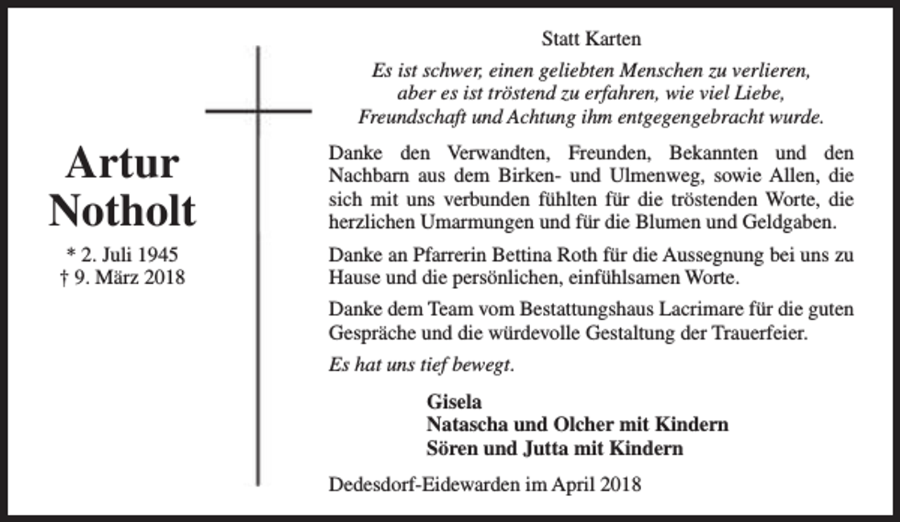 <p>Statt Karten<br />Es ist schwer, einen geliebten Menschen zu verlieren,<br />aber es ist tröstend zu erfahren, wie viel Liebe,<br />Freundschaft und Achtung ihm entgegengebracht wurde.</p><p>Artur<br />Notholt<br />* 2. Juli 1945<br />† 9. März 2018</p><p>Danke den Verwandten, Freunden, Bekannten und den<br />Nachbarn aus dem Birken- und Ulmenweg, sowie Allen, die<br />sich mit uns verbunden fühlten für die tröstenden Worte, die<br />herzlichen Umarmungen und für die Blumen und Geldgaben.<br />Danke an Pfarrerin Bettina Roth für die Aussegnung bei uns zu<br />Hause und die persönlichen, einfühlsamen Worte.<br />Danke dem Team vom Bestattungshaus Lacrimare für die guten<br />Gespräche und die würdevolle Gestaltung der Trauerfeier.<br />Es hat uns tief bewegt.<br />Gisela<br />Natascha und Olcher mit Kindern<br />Sören und Jutta mit Kindern<br />Dedesdorf-Eidewarden im April 2018</p>