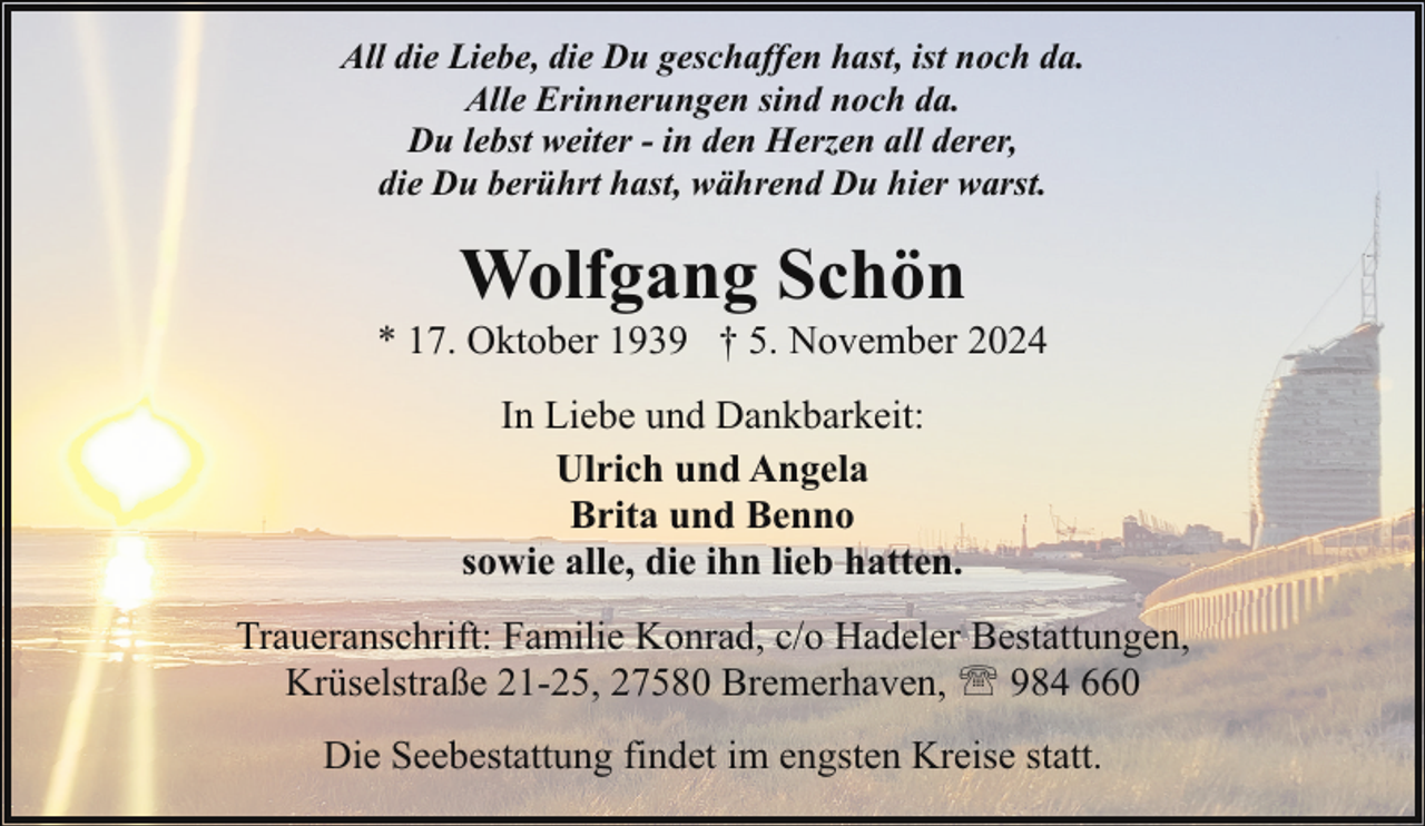 <p>All die Liebe, die Du geschaffen hast, ist noch da.<br />Alle Erinnerungen sind noch da.<br />Du lebst weiter - in den Herzen all derer,<br />die Du berührt hast, während Du hier warst.</p>
<p>Wolfgang Schön</p>
<p>* 17. Oktober 1939 † 5. November 2024<br />In Liebe und Dankbarkeit:<br />Ulrich und Angela<br />Brita und Benno<br />sowie alle, die ihn lieb hatten.<br />Traueranschrift: Familie Konrad, c/o Hadeler Bestattungen,<br />Krüselstraße 21-25, 27580 Bremerhaven, ' 984 660<br />Die Seebestattung findet im engsten Kreise statt.</p>