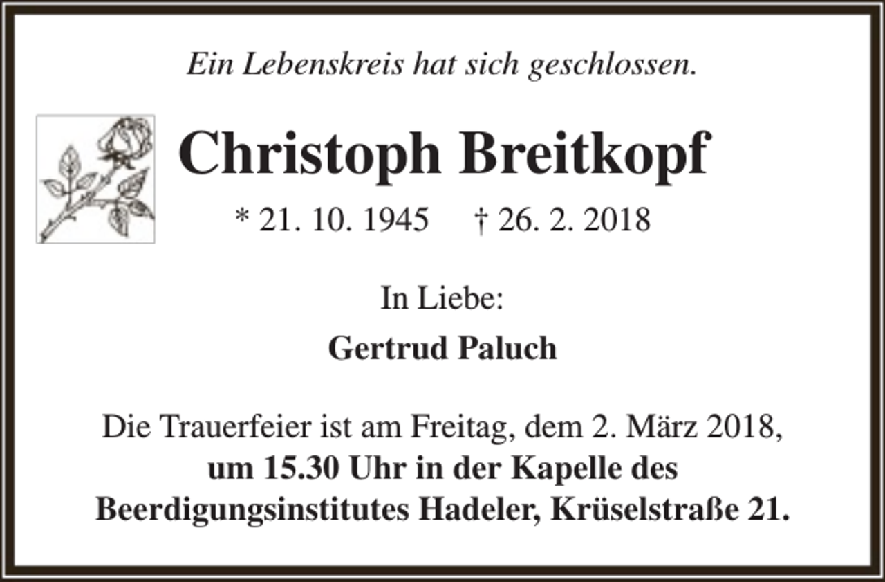 <p>Ein Lebenskreis hat sich geschlossen.</p><p>Christoph Breitkopf<br />* 21. 10. 1945</p><p>† 26. 2. 2018</p><p>In Liebe:<br />Gertrud Paluch<br />Die Trauerfeier ist am Freitag, dem 2. März 2018,<br />um 15.30 Uhr in der Kapelle des<br />Beerdigungsinstitutes Hadeler, Krüselstraße 21.</p>