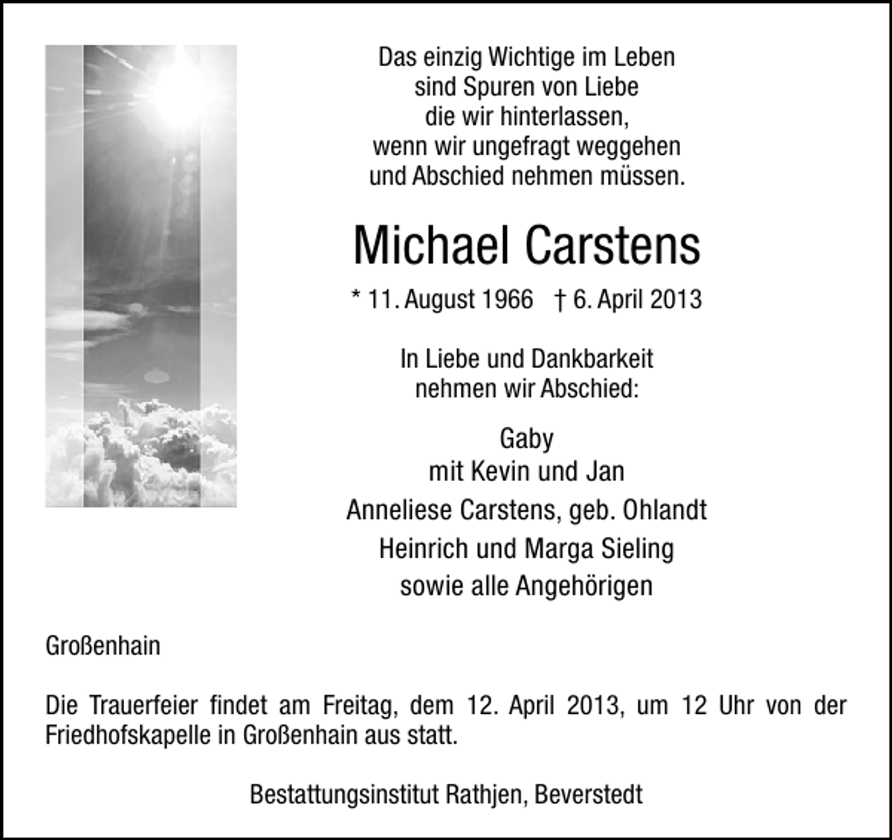 <p>Das einzig Wichtige im Leben<br />sind Spuren von Liebe<br />die wir hinterlassen,<br />wenn wir ungefragt weggehen<br />und Abschied nehmen müssen.</p>
<p>Michael Carstens</p>
<p>* 11. August 1966</p>
<p>† 6. April 2013</p>
<p><br />In Liebe und Dankbarkeit<br />nehmen wir Abschied:</p>
<p>Gaby<br />mit Kevin und Jan<br />Anneliese Carstens, geb. Ohlandt<br />Heinrich und Marga Sieling<br />sowie alle Angehörigen<br />Großenhain<br />Die Trauerfeier ﬁndet am Freitag, dem 12. April 2013, um 12 Uhr von der<br />Friedhofskapelle in Großenhain aus statt.<br />Bestattungsinstitut Rathjen, Beverstedt</p>