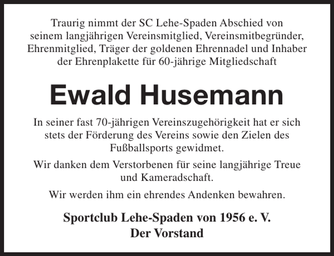 <p>Traurig nimmt der SC Lehe-Spaden Abschied von<br />seinem langjährigen Vereinsmitglied, Vereinsmitbegründer,<br />Ehrenmitglied, Träger der goldenen Ehrennadel und Inhaber<br />der Ehrenplakette für 60-jährige Mitgliedschaft</p><p>Ewald Husemann<br />In seiner fast 70-jährigen Vereinszugehörigkeit hat er sich<br />stets der Förderung des Vereins sowie den Zielen des<br />Fußballsports gewidmet.<br />Wir danken dem Verstorbenen für seine langjährige Treue<br />und Kameradschaft.<br />Wir werden ihm ein ehrendes Andenken bewahren.</p><p>Sportclub Lehe-Spaden von 1956 e. V.<br />Der Vorstand</p>
