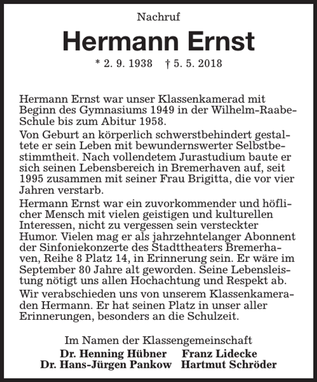 <p>Nachruf</p><p>Hermann Ernst<br />* 2. 9. 1938</p><p>† 5. 5. 2018</p><p>Hermann Ernst war unser Klassenkamerad mit<br />Beginn des Gymnasiums 1949 in der Wilhelm-RaabeSchule bis zum Abitur 1958.<br />Von Geburt an körperlich schwerstbehindert gestaltete er sein Leben mit bewundernswerter Selbstbestimmtheit. Nach vollendetem Jurastudium baute er<br />sich seinen Lebensbereich in Bremerhaven auf, seit<br />1995 zusammen mit seiner Frau Brigitta, die vor vier<br />Jahren verstarb.<br />Hermann Ernst war ein zuvorkommender und höflicher Mensch mit vielen geistigen und kulturellen<br />Interessen, nicht zu vergessen sein versteckter<br />Humor. Vielen mag er als jahrzehntelanger Abonnent<br />der Sinfoniekonzerte des Stadttheaters Bremerhaven, Reihe 8 Platz 14, in Erinnerung sein. Er wäre im<br />September 80 Jahre alt geworden. Seine Lebensleistung nötigt uns allen Hochachtung und Respekt ab.<br />Wir verabschieden uns von unserem Klassenkameraden Hermann. Er hat seinen Platz in unser aller<br />Erinnerungen, besonders an die Schulzeit.<br />Im Namen der Klassengemeinschaft<br />Dr. Henning Hübner Franz Lidecke<br />Dr. Hans-Jürgen Pankow Hartmut Schröder</p>