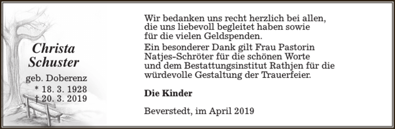 <p>Christa<br />Schuster<br />geb. Doberenz<br />* 18. 3. 1928<br />† 20. 3. 2019</p><p>Wir bedanken uns recht herzlich bei allen,<br />die uns liebevoll begleitet haben sowie<br />für die vielen Geldspenden.<br />Ein besonderer Dank gilt Frau Pastorin<br />Natjes-Schröter für die schönen Worte<br />und dem Bestattungsinstitut Rathjen für die<br />würdevolle Gestaltung der Trauerfeier.<br />Die Kinder<br />Beverstedt, im April 2019</p>