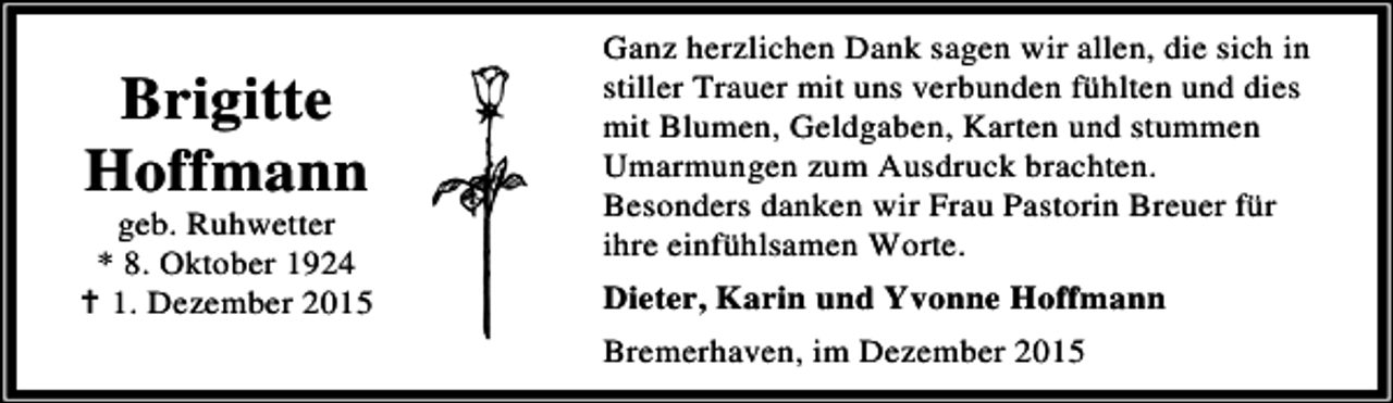 <p>Brigitte<br />Hoffmann</p><p>geb. Ruhwetter<br />* 8. Oktober 1924<br />B 1. Dezember 2015</p><p>Ganz herzlichen Dank sagen wir allen, die sich in<br />stiller Trauer mit uns verbunden fühlten und dies<br />mit Blumen, Geldgaben, Karten und stummen<br />Umarmungen zum Ausdruck brachten.<br />Besonders danken wir Frau Pastorin Breuer für<br />ihre einfühlsamen Worte.<br />Dieter, Karin und Yvonne Hoffmann<br />Bremerhaven, im Dezember 2015</p>