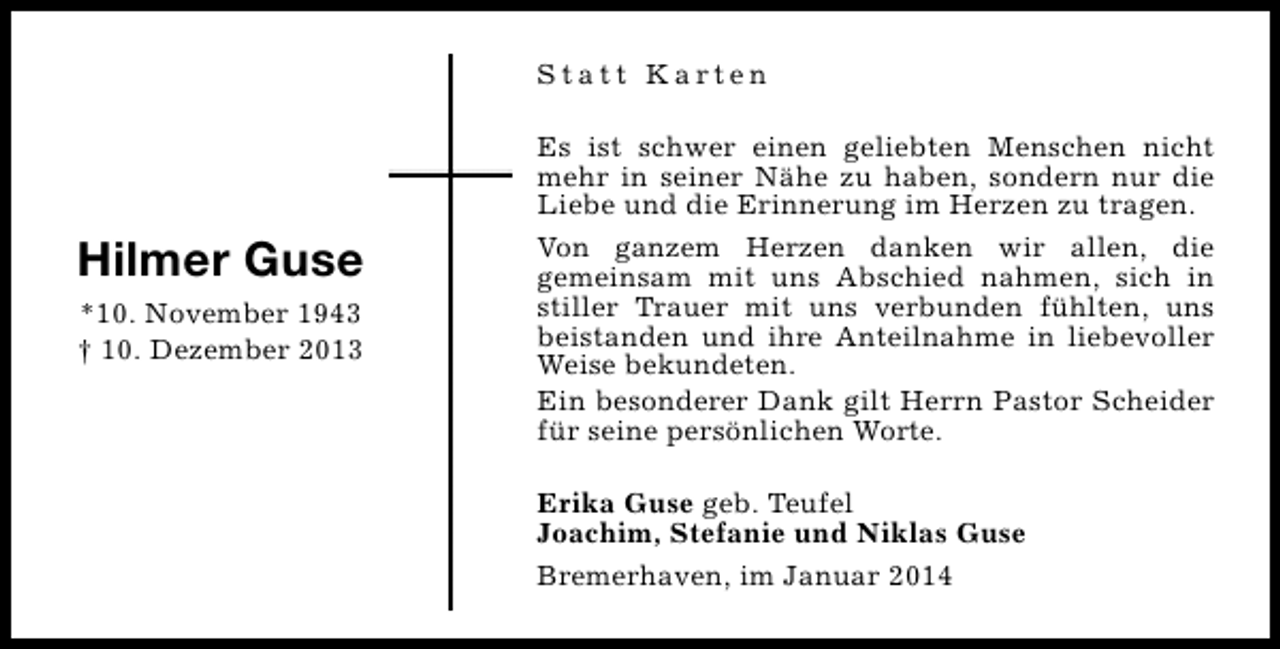 <p>Statt Karten</p><p>Hilmer Guse<br />*10. November 1943<br />† 10. Dezember 2013</p><p>Es ist schwer einen geliebten Menschen nicht<br />mehr in seiner Nähe zu haben, sondern nur die<br />Liebe und die Erinnerung im Herzen zu tragen.<br />Von ganzem Herzen danken wir allen, die<br />gemeinsam mit uns Abschied nahmen, sich in<br />stiller Trauer mit uns verbunden fühlten, uns<br />beistanden und ihre Anteilnahme in liebevoller<br />Weise bekundeten.<br />Ein besonderer Dank gilt Herrn Pastor Scheider<br />für seine persönlichen Worte.<br />Erika Guse geb. Teufel<br />Joachim, Stefanie und Niklas Guse<br />Bremerhaven, im Januar 2014</p>