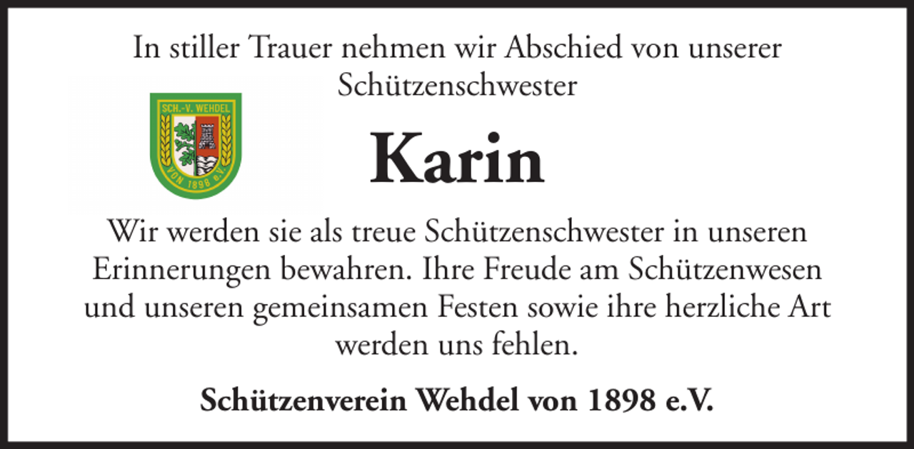 <p>In stiller Trauer nehmen wir Abschied von unserer<br />Schützenschwester</p><p>Karin<br />Wir werden sie als treue Schützenschwester in unseren<br />Erinnerungen bewahren. Ihre Freude am Schützenwesen<br />und unseren gemeinsamen Festen sowie ihre herzliche Art<br />werden uns fehlen.<br />Schützenverein Wehdel von 1898 e.V.</p>