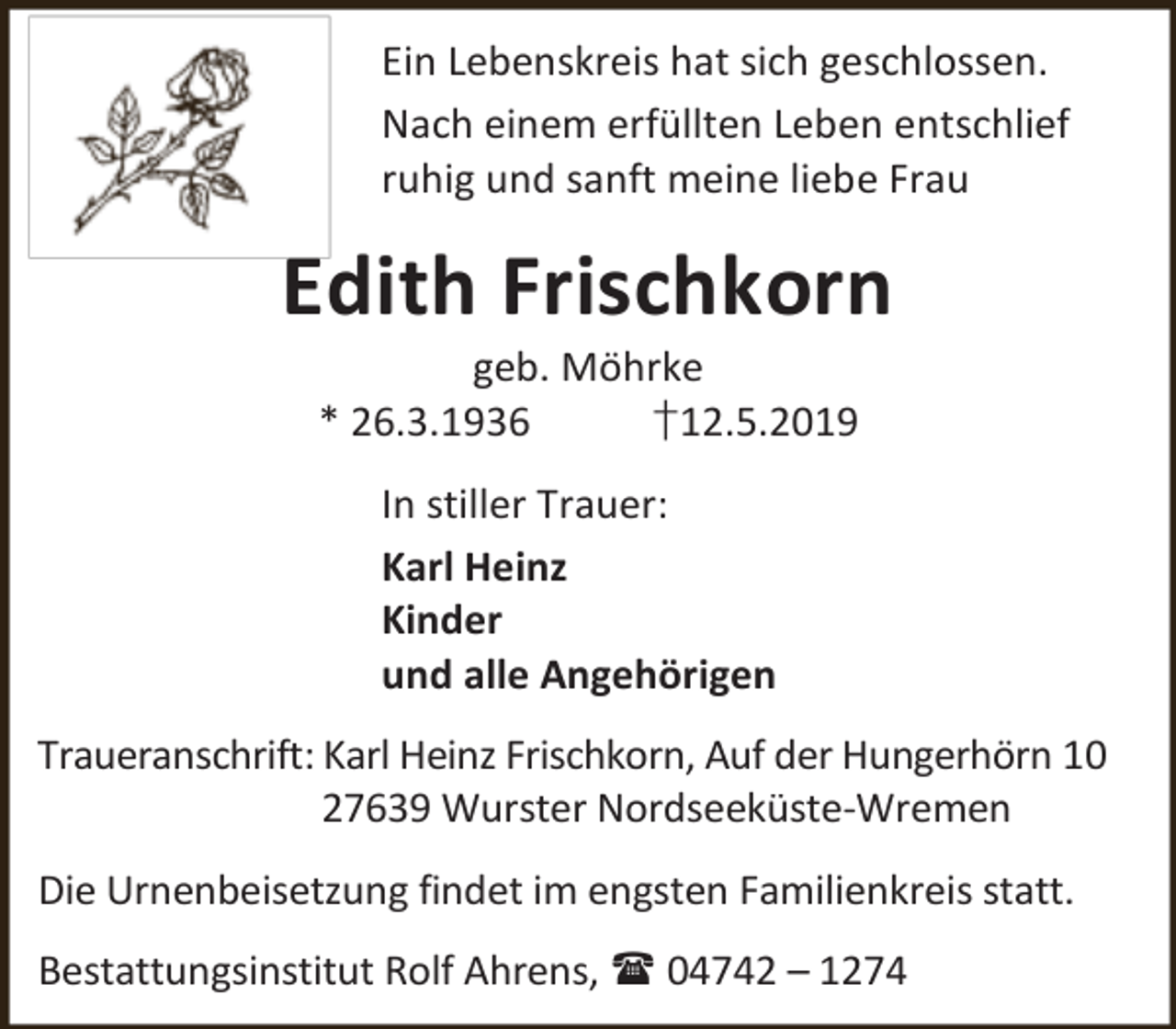<p>Ein Lebenskreis hat sich geschlossen.<br />Nach einem erfüllten Leben entschlief<br />ruhig und sanft meine liebe Frau</p><p>Edith Frischkorn<br />geb. Möhrke<br />* 26.3.1936<br />†12.5.2019<br />In stiller Trauer:<br />Karl Heinz<br />Kinder<br />und alle Angehörigen<br />Traueranschrift: Karl Heinz Frischkorn, Auf der Hungerhörn 10<br />27639 Wurster Nordseeküste-Wremen<br />Die Urnenbeisetzung findet im engsten Familienkreis statt.<br />Bestattungsinstitut Rolf Ahrens,  04742 – 1274</p>