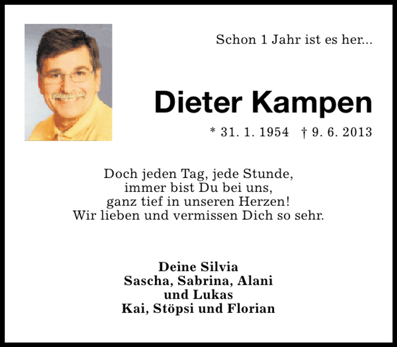 <p>Schon 1 Jahr ist es her...</p><p>Dieter Kampen<br />* 31. 1. 1954 † 9. 6. 2013<br />Doch jeden Tag, jede Stunde,<br />immer bist Du bei uns,<br />ganz tief in unseren Herzen!<br />Wir lieben und vermissen Dich so sehr.<br />Deine Silvia<br />Sascha, Sabrina, Alani<br />und Lukas<br />Kai, Stöpsi und Florian</p>