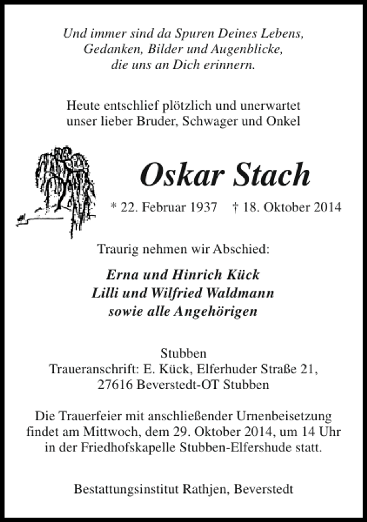 <p>Und immer sind da Spuren Deines Lebens,<br />Gedanken, Bilder und Augenblicke,<br />die uns an Dich erinnern.<br />Heute entschlief plötzlich und unerwartet<br />unser lieber Bruder, Schwager und Onkel</p><p>Oskar Stach<br />* 22. Februar 1937</p><p>† 18. Oktober 2014</p><p>Traurig nehmen wir Abschied:</p><p>Erna und Hinrich Kück<br />Lilli und Wilfried Waldmann<br />sowie alle Angehörigen<br />Stubben<br />Traueranschrift: E. Kück, Elferhuder Straße 21,<br />27616 Beverstedt-OT Stubben<br />Die Trauerfeier mit anschließender Urnenbeisetzung<br />findet am Mittwoch, dem 29. Oktober 2014, um 14 Uhr<br />in der Friedhofskapelle Stubben-Elfershude statt.<br />Bestattungsinstitut Rathjen, Beverstedt</p>