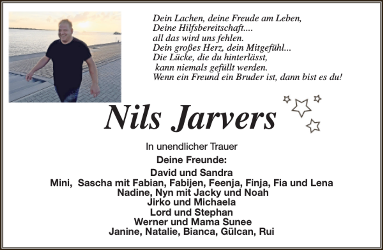 <p>Dein Lachen, deine Freude am Leben,<br />Deine Hilfsbereitschaft....<br />all das wird uns fehlen.<br />Dein großes Herz, dein Mitgefühl...<br />Die Lücke, die du hinterlässt,<br />kann niemals gefüllt werden.<br />Wenn ein Freund ein Bruder ist, dann bist es du!</p><p>Nils Jarvers</p><p>In unendlicher Trauer<br />Deine Freunde:<br />David und Sandra<br />Mini, Sascha mit Fabian, Fabijen, Feenja, Finja, Fia und Lena<br />Nadine, Nyn mit Jacky und Noah<br />Jirko und Michaela<br />Lord und Stephan<br />Werner und Mama Sunee<br />Janine, Natalie, Bianca, Gülcan, Rui</p>