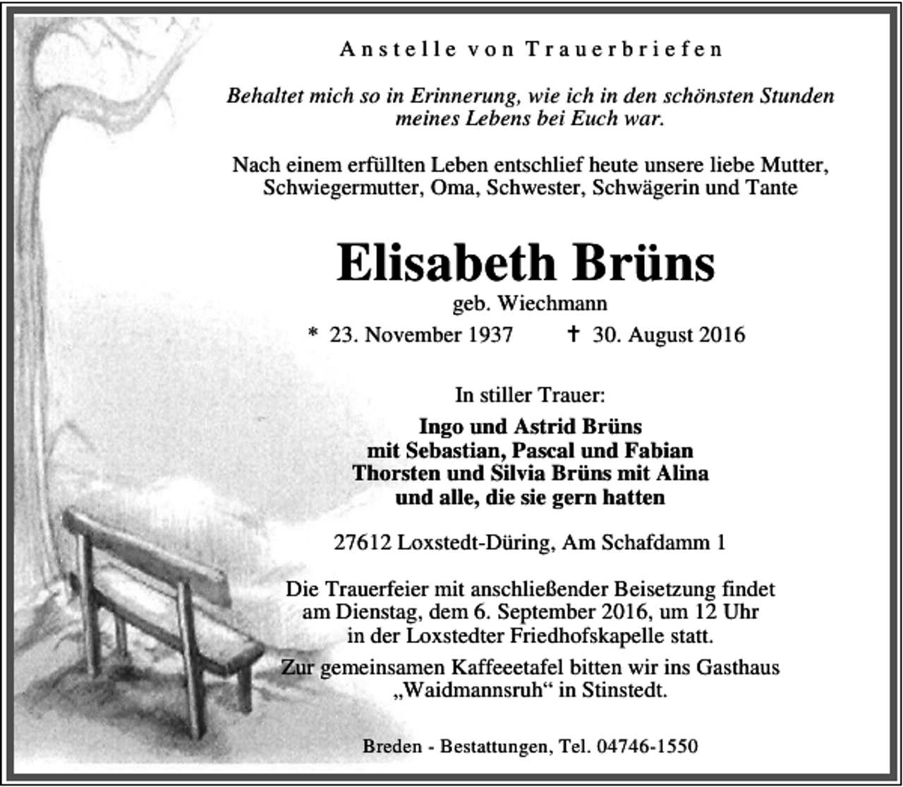 <p>Anstelle von Trauerbriefen<br />Behaltet mich so in Erinnerung, wie ich in den schönsten Stunden<br />meines Lebens bei Euch war.<br />Nach einem erfüllten Leben entschlief heute unsere liebe Mutter,<br />Schwiegermutter, Oma, Schwester, Schwägerin und Tante</p><p>Elisabeth Brüns</p><p>geb. Wiechmann<br />* 23. November 1937<br />B 30. August 2016<br />In stiller Trauer:<br />Ingo und Astrid Brüns<br />mit Sebastian, Pascal und Fabian<br />Thorsten und Silvia Brüns mit Alina<br />und alle, die sie gern hatten<br />27612 Loxstedt-Düring, Am Schafdamm 1<br />Die Trauerfeier mit anschließender Beisetzung findet<br />am Dienstag, dem 6. September 2016, um 12 Uhr<br />in der Loxstedter Friedhofskapelle statt.<br />Zur gemeinsamen Kaffeeetafel bitten wir ins Gasthaus<br />„Waidmannsruh“ in Stinstedt.<br />Breden - Bestattungen, Tel. 04746-1550</p>