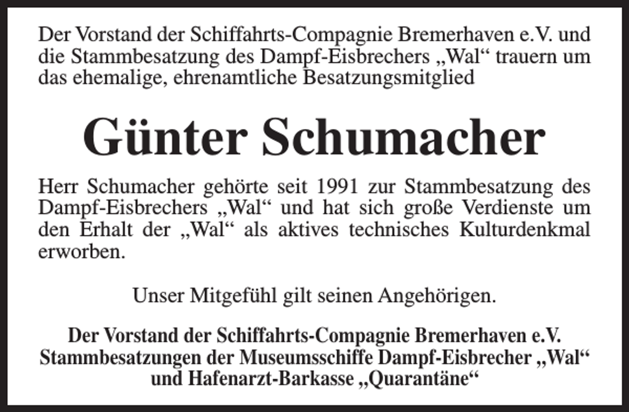 <p>Der Vorstand der Schiffahrts-Compagnie Bremerhaven e.V. und<br />die Stammbesatzung des Dampf-Eisbrechers „Wal“ trauern um<br />das ehemalige, ehrenamtliche Besatzungsmitglied</p><p>Günter Schumacher</p><p>Herr Schumacher gehörte seit 1991 zur Stammbesatzung des<br />Dampf-Eisbrechers „Wal“ und hat sich große Verdienste um<br />den Erhalt der „Wal“ als aktives technisches Kulturdenkmal<br />erworben.<br />Unser Mitgefühl gilt seinen Angehörigen.<br />Der Vorstand der Schiffahrts-Compagnie Bremerhaven e.V.<br />Stammbesatzungen der Museumsschiffe Dampf-Eisbrecher „Wal“<br />und Hafenarzt-Barkasse „Quarantäne“</p>