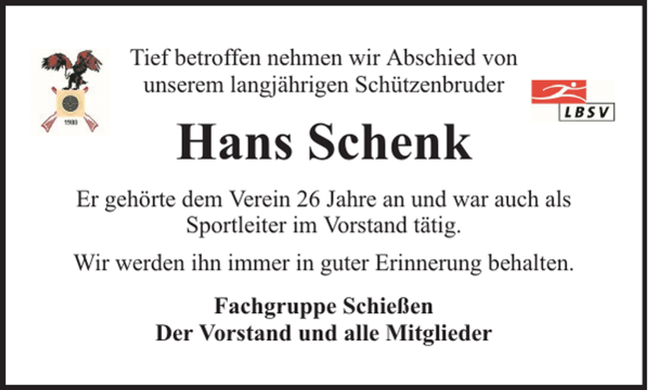 <p>Tief betroffen nehmen wir Abschied von<br />unserem langjährigen Schützenbruder</p><p>Hans Schenk<br />Er gehörte dem Verein 26 Jahre an und war auch als<br />Sportleiter im Vorstand tätig.<br />Wir werden ihn immer in guter Erinnerung behalten.<br />Fachgruppe Schießen<br />Der Vorstand und alle Mitglieder</p>