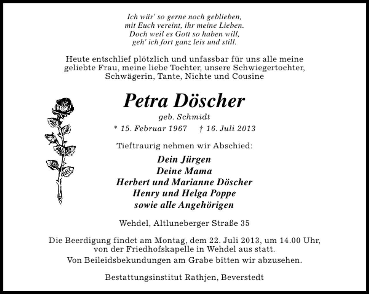 <p>Ich wär' so gerne noch geblieben,<br />mit Euch vereint, ihr meine Lieben.<br />Doch weil es Gott so haben will,<br />geh' ich fort ganz leis und still.<br />Heute entschlief plötzlich und unfassbar für uns alle meine<br />geliebte Frau, meine liebe Tochter, unsere Schwiegertochter,<br />Schwägerin, Tante, Nichte und Cousine</p><p>Petra Döscher</p><p>geb. Schmidt<br />* 15. Februar 1967 † 16. Juli 2013<br />Tieftraurig nehmen wir Abschied:</p><p>Dein Jürgen<br />Deine Mama<br />Herbert und Marianne Döscher<br />Henry und Helga Poppe<br />sowie alle Angehörigen<br />Wehdel, Altluneberger Straße 35<br />Die Beerdigung findet am Montag, dem 22. Juli 2013, um 14.00 Uhr,<br />von der Friedhofskapelle in Wehdel aus statt.<br />Von Beileidsbekundungen am Grabe bitten wir abzusehen.<br />Bestattungsinstitut Rathjen, Beverstedt</p>