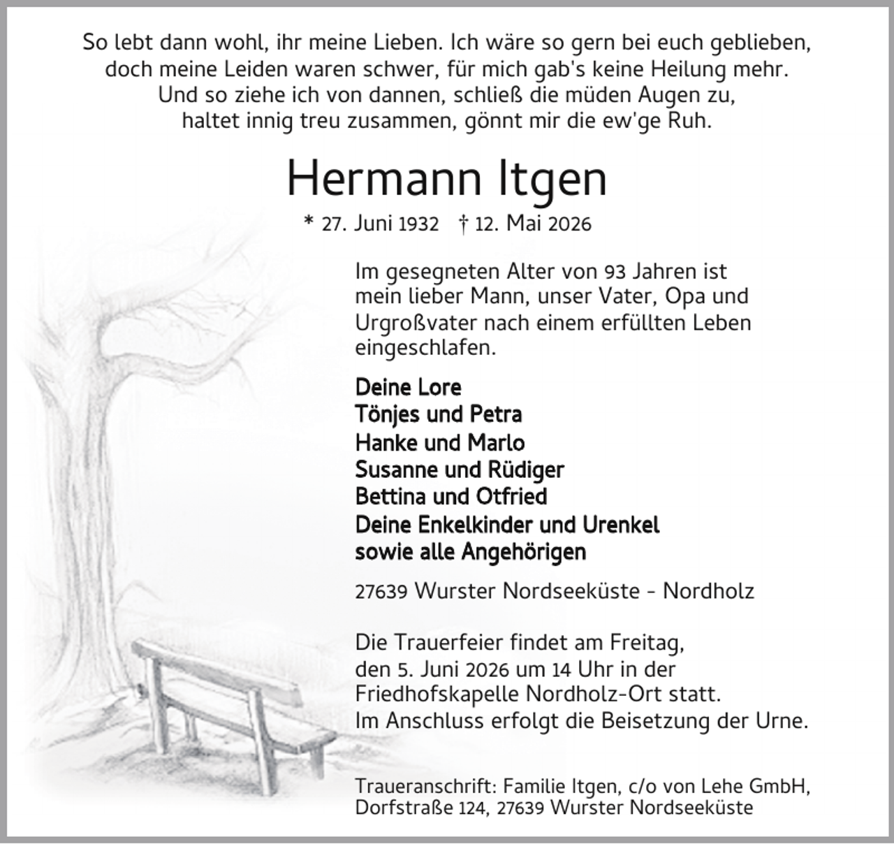 <p>So lebt dann wohl, ihr meine Lieben. Ich wäre so gern bei euch geblieben,<br />doch meine Leiden waren schwer, für mich gab's keine Heilung mehr.<br />Und so ziehe ich von dannen, schließ die müden Augen zu,<br />haltet innig treu zusammen, gönnt mir die ew'ge Ruh.</p><p>Hermann Itgen<br />* 27. Juni 1932 † 12. Mai 2026</p><p>Im gesegneten Alter von 93 Jahren ist<br />mein lieber Mann, unser Vater, Opa und<br />Urgroßvater nach einem erfüllten Leben<br />eingeschlafen.<br />Deine Lore<br />Tönjes und Petra<br />Hanke und Marlo<br />Susanne und Rüdiger<br />Bettina und Otfried<br />Deine Enkelkinder und Urenkel<br />sowie alle Angehörigen<br />27639 Wurster Nordseeküste - Nordholz<br />Die Trauerfeier ndet am Freitag,<br />den 5. Juni 2026 um 14 Uhr in der<br />Friedhofskapelle Nordholz-Ort statt.<br />Im Anschluss erfolgt die Beisetzung der Urne.<br />Traueranschrift: Familie Itgen, c/o von Lehe GmbH,<br />Dorfstraße 124, 27639 Wurster Nordseeküste</p>