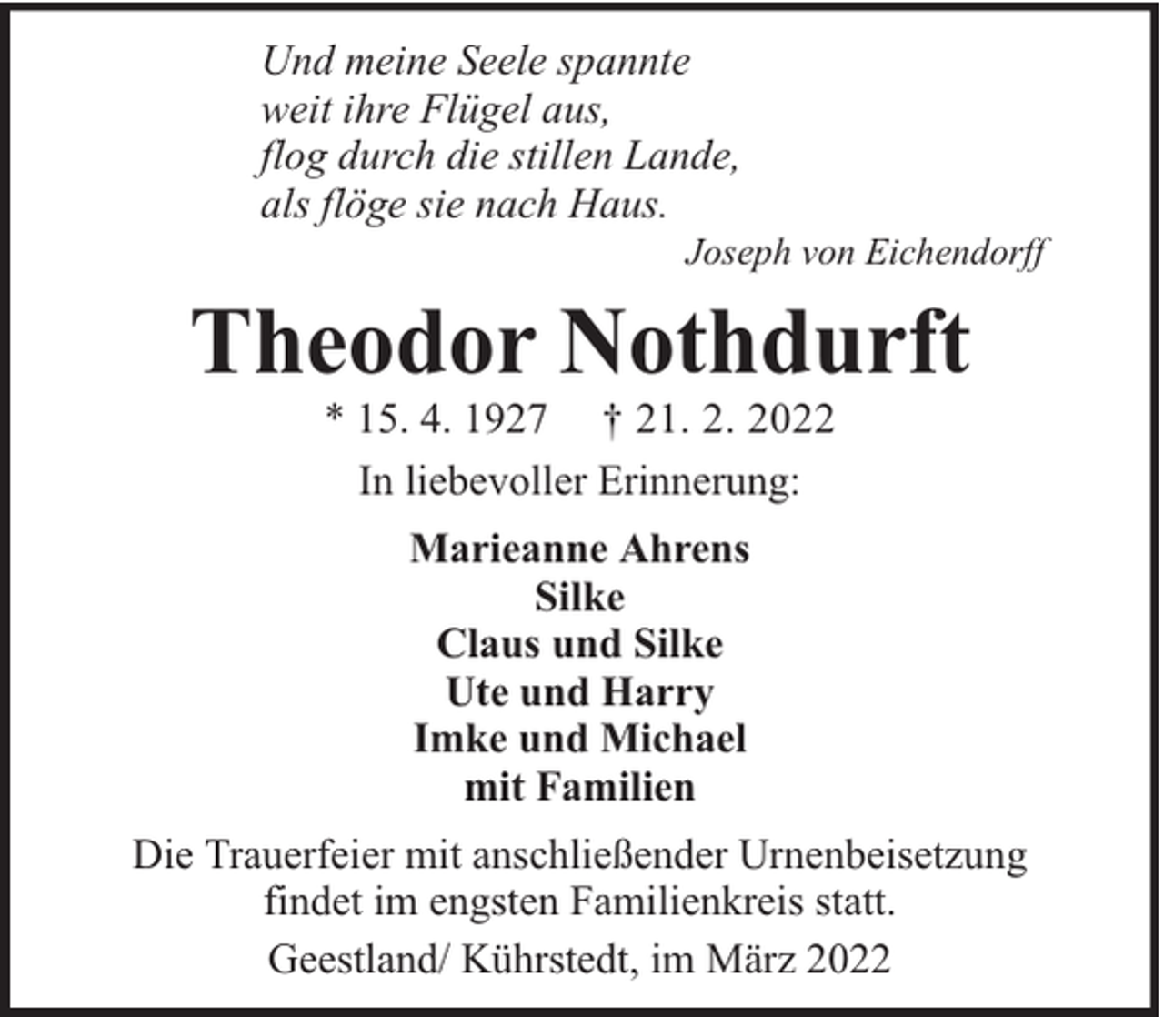 <p>Und meine Seele spannte<br />weit ihre Flügel aus,<br />flog durch die stillen Lande,<br />als flöge sie nach Haus.</p><p>Joseph von Eichendorff</p><p>Theodor Nothdurft<br />* 15. 4. 1927 † 21. 2. 2022<br />In liebevoller Erinnerung:<br />Marieanne Ahrens<br />Silke<br />Claus und Silke<br />Ute und Harry<br />Imke und Michael<br />mit Familien<br />Die Trauerfeier mit anschließender Urnenbeisetzung<br />findet im engsten Familienkreis statt.<br />Geestland/ Kührstedt, im März 2022</p>