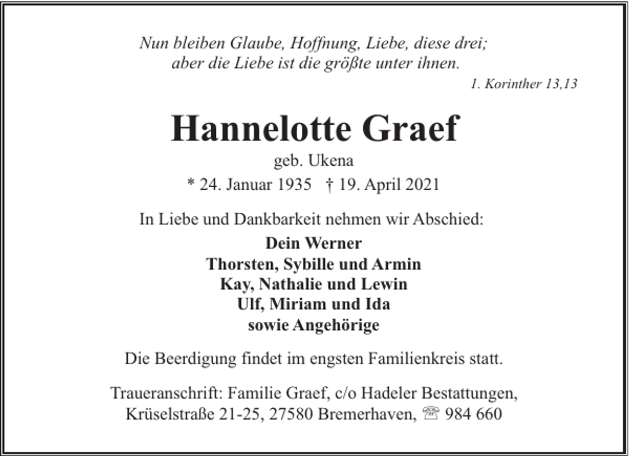 <p>Nun bleiben Glaube, Hoffnung, Liebe, diese drei;<br />aber die Liebe ist die größte unter ihnen.</p><p>1. Korinther 13,13</p><p>Hannelotte Graef<br />geb. Ukena<br />* 24. Januar 1935 † 19. April 2021</p><p>In Liebe und Dankbarkeit nehmen wir Abschied:<br />Dein Werner<br />Thorsten, Sybille und Armin<br />Kay, Nathalie und Lewin<br />Ulf, Miriam und Ida<br />sowie Angehörige<br />Die Beerdigung findet im engsten Familienkreis statt.<br />Traueranschrift: Familie Graef, c/o Hadeler Bestattungen,<br />Krüselstraße 21-25, 27580 Bremerhaven, ' 984 660</p>