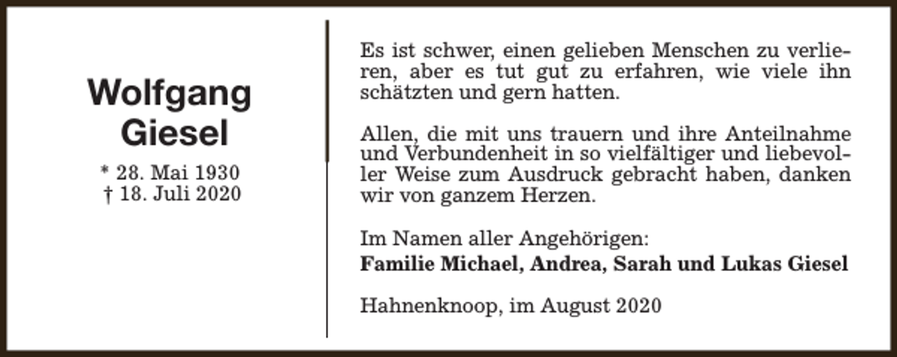 <p>Wolfgang<br />Giesel<br />* 28. Mai 1930<br />† 18. Juli 2020</p><p>Es ist schwer, einen gelieben Menschen zu verlieren, aber es tut gut zu erfahren, wie viele ihn<br />schätzten und gern hatten.<br />Allen, die mit uns trauern und ihre Anteilnahme<br />und Verbundenheit in so vielfältiger und liebevoller Weise zum Ausdruck gebracht haben, danken<br />wir von ganzem Herzen.<br />Im Namen aller Angehörigen:<br />Familie Michael, Andrea, Sarah und Lukas Giesel<br />Hahnenknoop, im August 2020</p>