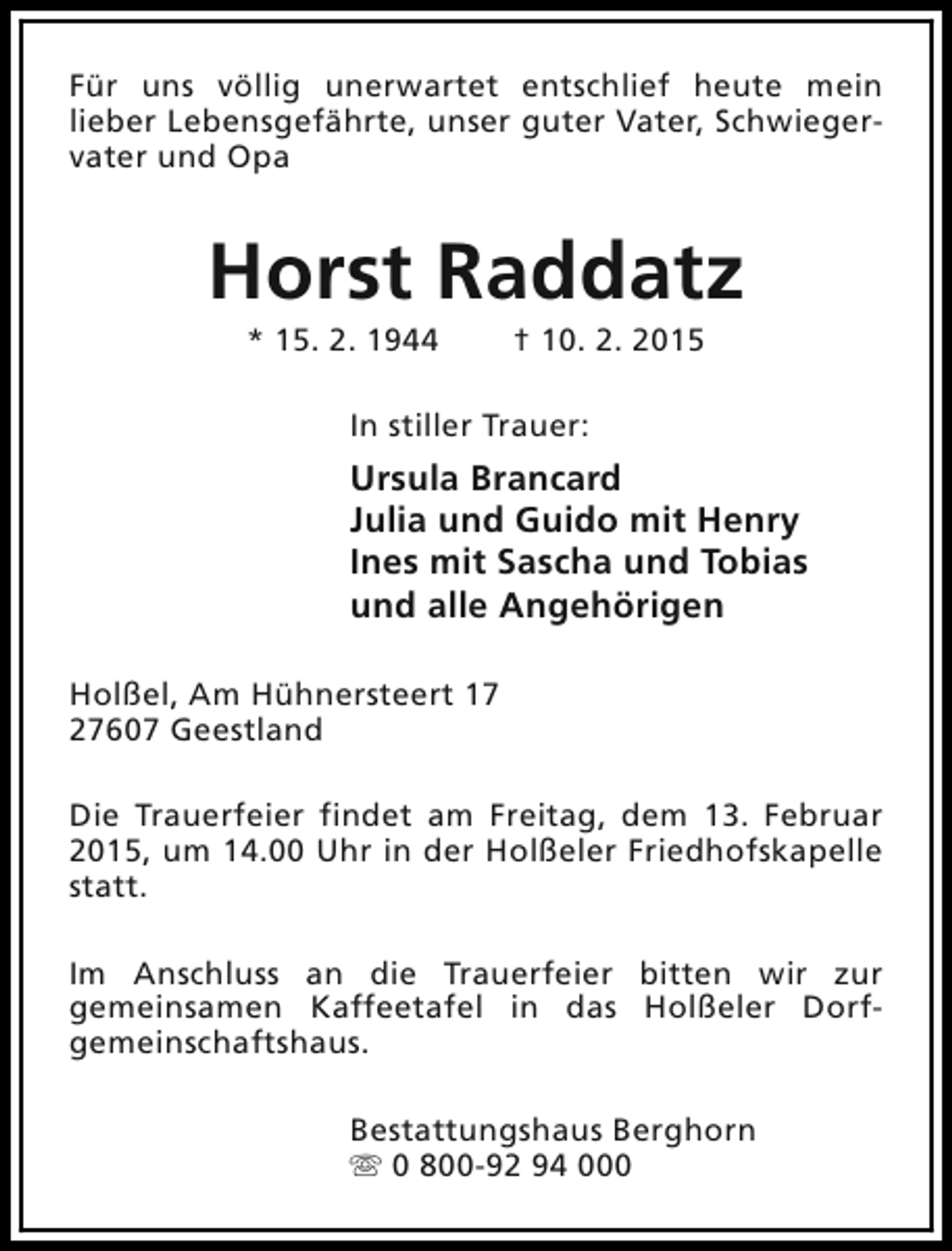 <p>Für uns völlig unerwartet entschlief heute mein<br />lieber Lebensgefährte, unser guter Vater, Schwiegervater und Opa</p><p>Horst Raddatz<br />* 15. 2. 1944</p><p>† 10. 2. 2015</p><p>In stiller Trauer:</p><p>Ursula Brancard<br />Julia und Guido mit Henry<br />Ines mit Sascha und Tobias<br />und alle Angehörigen<br />Holßel, Am Hühnersteert 17<br />27607 Geestland<br />Die Trauerfeier findet am Freitag, dem 13. Februar<br />2015, um 14.00 Uhr in der Holßeler Friedhofskapelle<br />statt.<br />Im Anschluss an die Trauerfeier bitten wir zur<br />gemeinsamen Kaffeetafel in das Holßeler Dorfgemeinschaftshaus.<br />Bestattungshaus Berghorn<br />s 0 800-92 94 000</p>